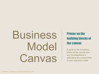 by: Michael Lachapelle - Business Model Fulcrum v5
Primer on the
building blocks of
the canvas
A guide to the 9 building
blocks of the canvas and
key considerations in
describing the components
of your business model
Business
Model
Canvas
 