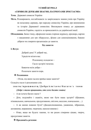 УСНИЙ ЖУРНАЛ
«СИМВОЛИ ДЕРЖАВИ ЗНАЄМО, ПАТРІОТАМИ ЗРОСТАЄМО»
Тема. Державні символи України
Мета. Розширювати, поглиблювати та закріплювати знання учнів про Україну
як незалежну державу, про народну символіку України, про виникнення
та історію Державної символіки. Виховувати повагу до державних
символів України, гордість за приналежність до української нації.
Обладнання. Запис гімну, оформлені назви сторінок журналу, кросворд, картки
з завданнями для гри «Карусель», фішки для самооцінювання, бажано
дібрати чи створити презентацію до заняття.
Хід заняття
І. Вступ
Добрий день! У добрий час,
З радістю вітаєм вас.
Розсипанку складаємо –
Гасло зустрічі читаємо.
Бажаємо всім добра –
Розпочати заняття пора.
 Розсипанка
- Отож, під яким гаслом пройде наше заняття?
Складіть гасло із розсипанки слів.
з н а т и. / п р а ц ю в а т и, / Д о б р е /х то / х о ч е / б а г а т о / з т и м и
(Добре з тими працювати, хто хоче багато знати)
- А ви хочете багато знати ?
- Діти, подумайте і скажіть, якою має бути наша зустріч? (Цікавою,
пізнавальною, навчальною, продуктивною, світлою, веселою, повчальною….)
- А ви якими повинні бути? (Дисциплінованими, уважними, зібраними,
активними, вправними, творчими, наполегливими )
- Отже, якщо ви будете такими, то ми разом створимо цікаве, творче,
продуктивне заняття.
 Продовжіть речення:
 