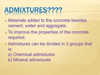 ADMIXTURES????
 Materials added to the concrete besides
cement, water and aggregate.
 To improve the properties of the concrete
required.
 Admixtures can be divided in 2 groups that
is:
a) Chemical admixtures
b) Mineral admixtures
 
