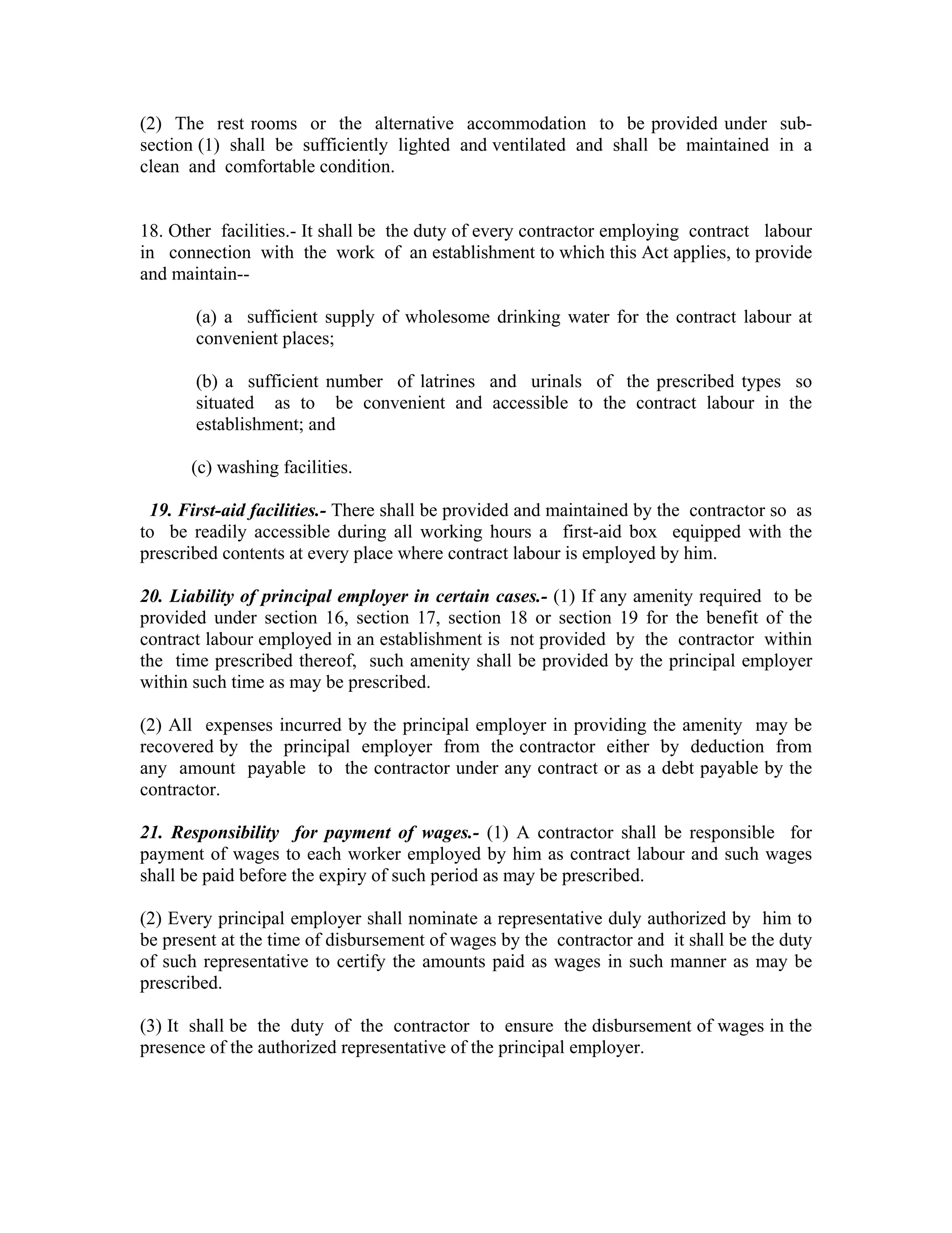 (2) The rest rooms or the alternative accommodation to be provided under sub-
section (1) shall be sufficiently lighted and ventilated and shall be maintained in a
clean and comfortable condition.


18. Other facilities.- It shall be the duty of every contractor employing contract labour
in connection with the work of an establishment to which this Act applies, to provide
and maintain--

       (a) a sufficient supply of wholesome drinking water for the contract labour at
       convenient places;

       (b) a sufficient number of latrines and urinals of the prescribed types so
       situated as to be convenient and accessible to the contract labour in the
       establishment; and

      (c) washing facilities.

 19. First-aid facilities.- There shall be provided and maintained by the contractor so as
to be readily accessible during all working hours a first-aid box equipped with the
prescribed contents at every place where contract labour is employed by him.

20. Liability of principal employer in certain cases.- (1) If any amenity required to be
provided under section 16, section 17, section 18 or section 19 for the benefit of the
contract labour employed in an establishment is not provided by the contractor within
the time prescribed thereof, such amenity shall be provided by the principal employer
within such time as may be prescribed.

(2) All expenses incurred by the principal employer in providing the amenity may be
recovered by the principal employer from the contractor either by deduction from
any amount payable to the contractor under any contract or as a debt payable by the
contractor.

21. Responsibility for payment of wages.- (1) A contractor shall be responsible for
payment of wages to each worker employed by him as contract labour and such wages
shall be paid before the expiry of such period as may be prescribed.

(2) Every principal employer shall nominate a representative duly authorized by him to
be present at the time of disbursement of wages by the contractor and it shall be the duty
of such representative to certify the amounts paid as wages in such manner as may be
prescribed.

(3) It shall be the duty of the contractor to ensure the disbursement of wages in the
presence of the authorized representative of the principal employer.
 