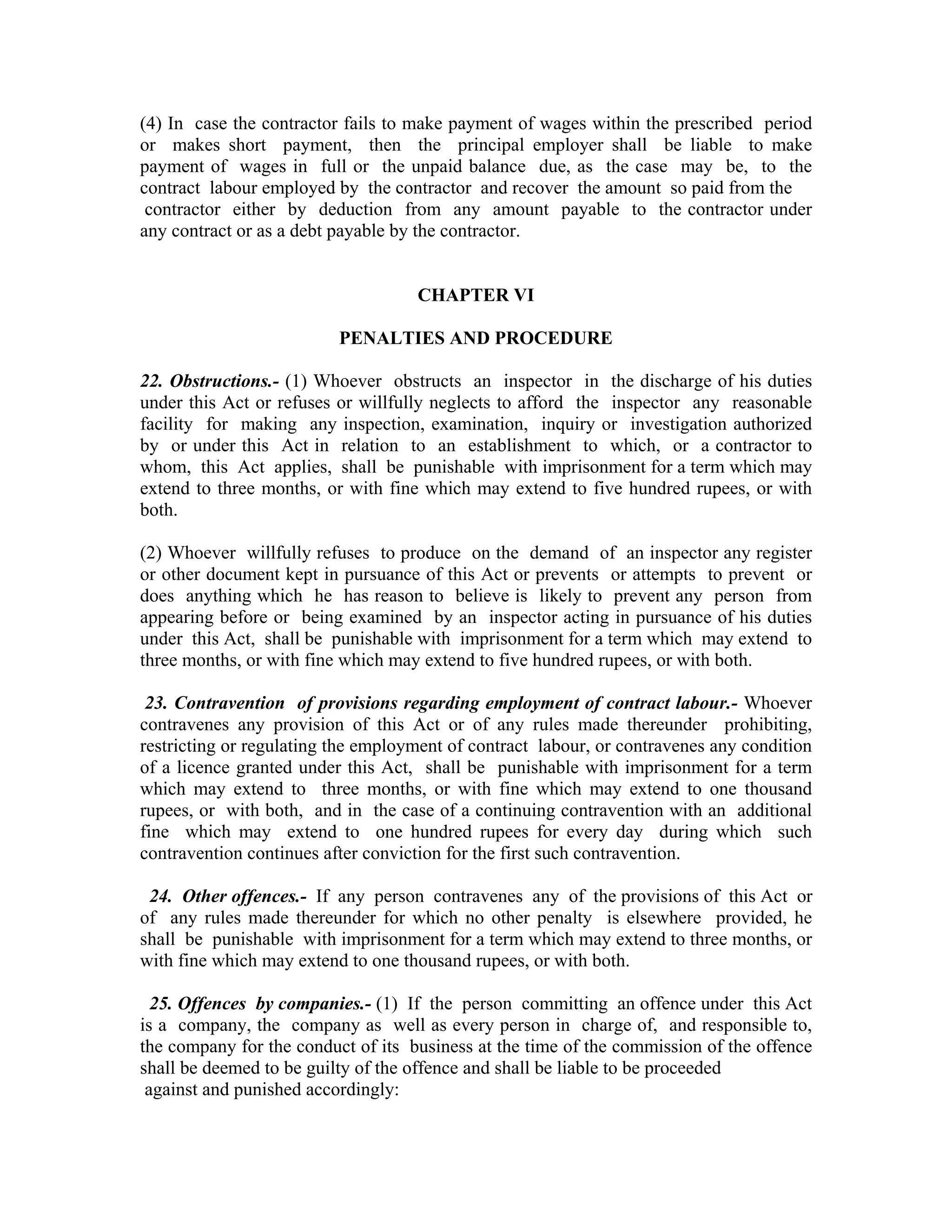 (4) In case the contractor fails to make payment of wages within the prescribed period
or makes short payment, then the principal employer shall be liable to make
payment of wages in full or the unpaid balance due, as the case may be, to the
contract labour employed by the contractor and recover the amount so paid from the
 contractor either by deduction from any amount payable to the contractor under
any contract or as a debt payable by the contractor.


                                    CHAPTER VI

                          PENALTIES AND PROCEDURE

22. Obstructions.- (1) Whoever obstructs an inspector in the discharge of his duties
under this Act or refuses or willfully neglects to afford the inspector any reasonable
facility for making any inspection, examination, inquiry or investigation authorized
by or under this Act in relation to an establishment to which, or a contractor to
whom, this Act applies, shall be punishable with imprisonment for a term which may
extend to three months, or with fine which may extend to five hundred rupees, or with
both.

(2) Whoever willfully refuses to produce on the demand of an inspector any register
or other document kept in pursuance of this Act or prevents or attempts to prevent or
does anything which he has reason to believe is likely to prevent any person from
appearing before or being examined by an inspector acting in pursuance of his duties
under this Act, shall be punishable with imprisonment for a term which may extend to
three months, or with fine which may extend to five hundred rupees, or with both.

 23. Contravention of provisions regarding employment of contract labour.- Whoever
contravenes any provision of this Act or of any rules made thereunder prohibiting,
restricting or regulating the employment of contract labour, or contravenes any condition
of a licence granted under this Act, shall be punishable with imprisonment for a term
which may extend to three months, or with fine which may extend to one thousand
rupees, or with both, and in the case of a continuing contravention with an additional
fine which may extend to one hundred rupees for every day during which such
contravention continues after conviction for the first such contravention.

 24. Other offences.- If any person contravenes any of the provisions of this Act or
of any rules made thereunder for which no other penalty is elsewhere provided, he
shall be punishable with imprisonment for a term which may extend to three months, or
with fine which may extend to one thousand rupees, or with both.

  25. Offences by companies.- (1) If the person committing an offence under this Act
is a company, the company as well as every person in charge of, and responsible to,
the company for the conduct of its business at the time of the commission of the offence
shall be deemed to be guilty of the offence and shall be liable to be proceeded
 against and punished accordingly:
 