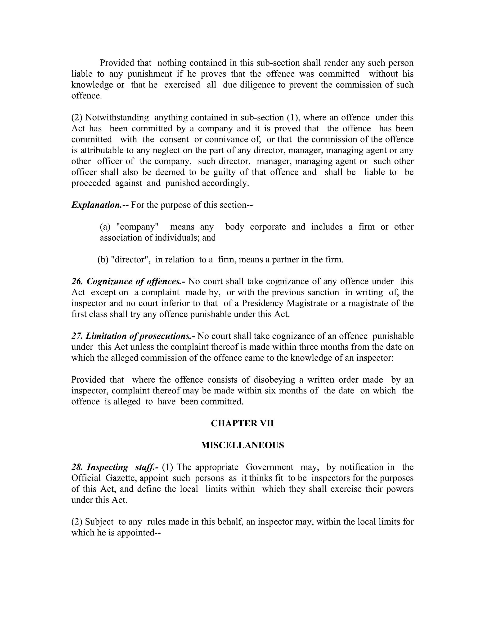 Provided that nothing contained in this sub-section shall render any such person
liable to any punishment if he proves that the offence was committed without his
knowledge or that he exercised all due diligence to prevent the commission of such
offence.

(2) Notwithstanding anything contained in sub-section (1), where an offence under this
Act has been committed by a company and it is proved that the offence has been
committed with the consent or connivance of, or that the commission of the offence
is attributable to any neglect on the part of any director, manager, managing agent or any
other officer of the company, such director, manager, managing agent or such other
officer shall also be deemed to be guilty of that offence and shall be liable to be
proceeded against and punished accordingly.

Explanation.-- For the purpose of this section--

       (a) "company" means any body corporate and includes a firm or other
       association of individuals; and

      (b) "director", in relation to a firm, means a partner in the firm.

26. Cognizance of offences.- No court shall take cognizance of any offence under this
Act except on a complaint made by, or with the previous sanction in writing of, the
inspector and no court inferior to that of a Presidency Magistrate or a magistrate of the
first class shall try any offence punishable under this Act.

27. Limitation of prosecutions.- No court shall take cognizance of an offence punishable
under this Act unless the complaint thereof is made within three months from the date on
which the alleged commission of the offence came to the knowledge of an inspector:

Provided that where the offence consists of disobeying a written order made by an
inspector, complaint thereof may be made within six months of the date on which the
offence is alleged to have been committed.

                                     CHAPTER VII

                                  MISCELLANEOUS

28. Inspecting staff.- (1) The appropriate Government may, by notification in the
Official Gazette, appoint such persons as it thinks fit to be inspectors for the purposes
of this Act, and define the local limits within which they shall exercise their powers
under this Act.

(2) Subject to any rules made in this behalf, an inspector may, within the local limits for
which he is appointed--
 