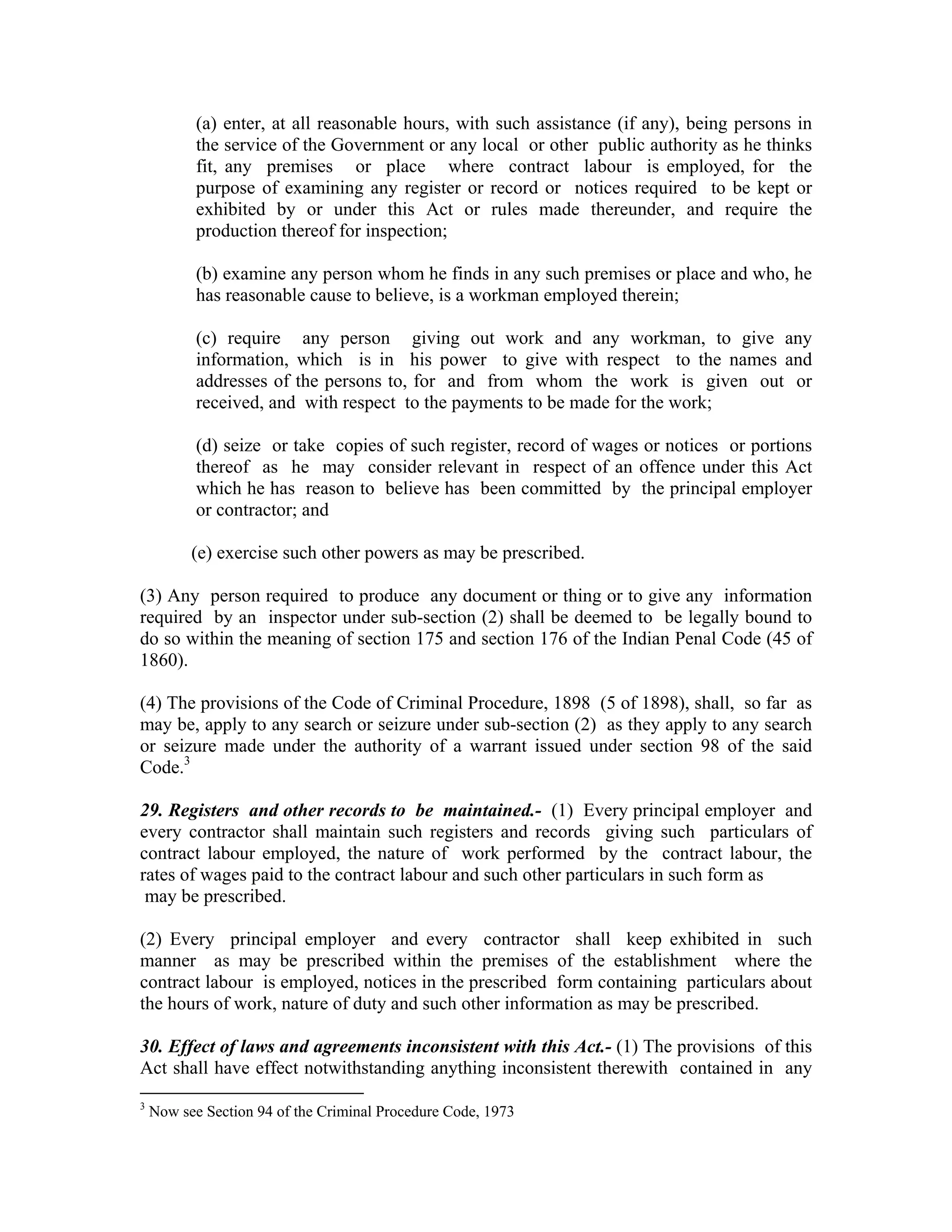 (a) enter, at all reasonable hours, with such assistance (if any), being persons in
           the service of the Government or any local or other public authority as he thinks
           fit, any premises or place where contract labour is employed, for the
           purpose of examining any register or record or notices required to be kept or
           exhibited by or under this Act or rules made thereunder, and require the
           production thereof for inspection;

           (b) examine any person whom he finds in any such premises or place and who, he
           has reasonable cause to believe, is a workman employed therein;

           (c) require any person giving out work and any workman, to give any
           information, which is in his power to give with respect to the names and
           addresses of the persons to, for and from whom the work is given out or
           received, and with respect to the payments to be made for the work;

           (d) seize or take copies of such register, record of wages or notices or portions
           thereof as he may consider relevant in respect of an offence under this Act
           which he has reason to believe has been committed by the principal employer
           or contractor; and

          (e) exercise such other powers as may be prescribed.

(3) Any person required to produce any document or thing or to give any information
required by an inspector under sub-section (2) shall be deemed to be legally bound to
do so within the meaning of section 175 and section 176 of the Indian Penal Code (45 of
1860).

(4) The provisions of the Code of Criminal Procedure, 1898 (5 of 1898), shall, so far as
may be, apply to any search or seizure under sub-section (2) as they apply to any search
or seizure made under the authority of a warrant issued under section 98 of the said
Code.3

29. Registers and other records to be maintained.- (1) Every principal employer and
every contractor shall maintain such registers and records giving such particulars of
contract labour employed, the nature of work performed by the contract labour, the
rates of wages paid to the contract labour and such other particulars in such form as
 may be prescribed.

(2) Every principal employer and every contractor shall keep exhibited in such
manner as may be prescribed within the premises of the establishment where the
contract labour is employed, notices in the prescribed form containing particulars about
the hours of work, nature of duty and such other information as may be prescribed.

30. Effect of laws and agreements inconsistent with this Act.- (1) The provisions of this
Act shall have effect notwithstanding anything inconsistent therewith contained in any
3
    Now see Section 94 of the Criminal Procedure Code, 1973
 