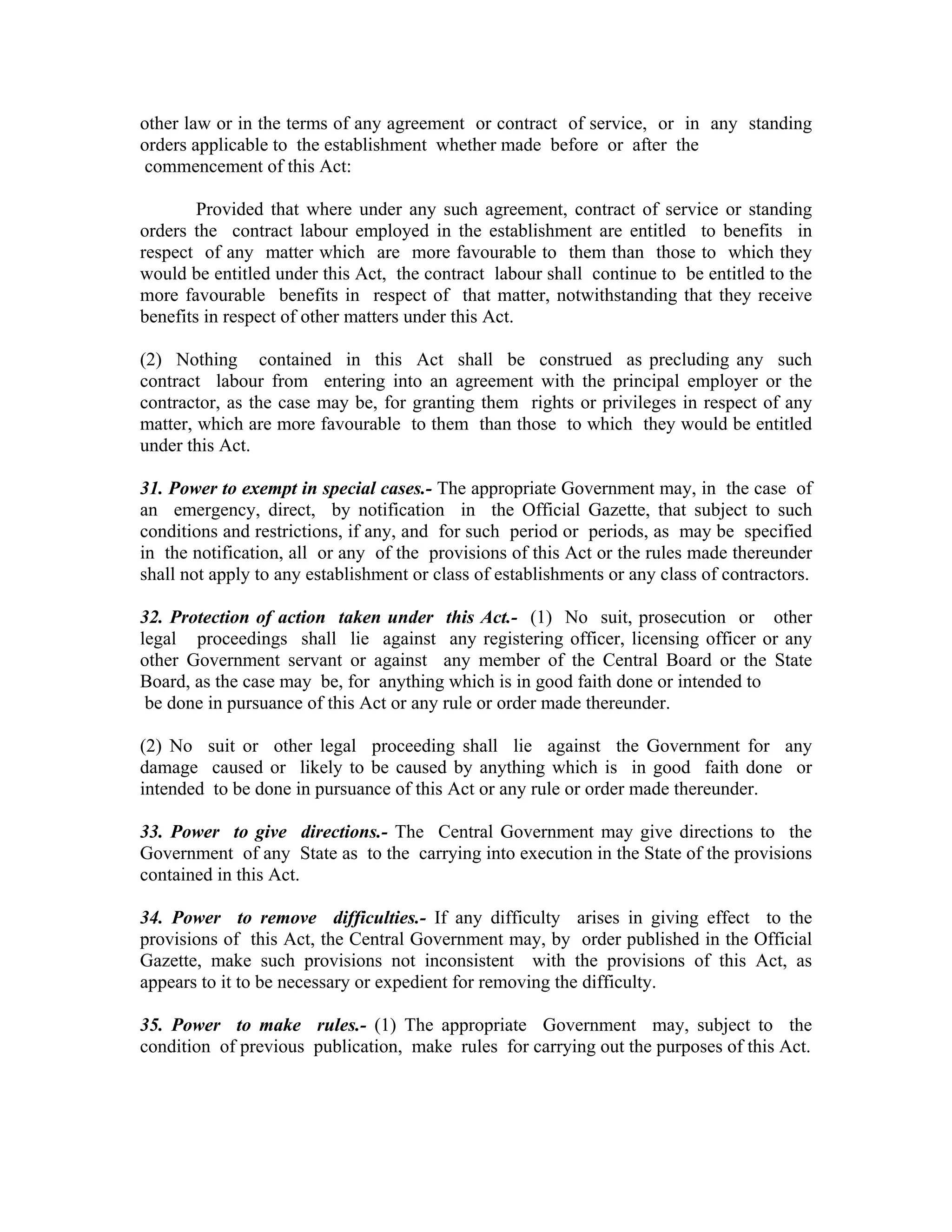 other law or in the terms of any agreement or contract of service, or in any standing
orders applicable to the establishment whether made before or after the
commencement of this Act:

        Provided that where under any such agreement, contract of service or standing
orders the contract labour employed in the establishment are entitled to benefits in
respect of any matter which are more favourable to them than those to which they
would be entitled under this Act, the contract labour shall continue to be entitled to the
more favourable benefits in respect of that matter, notwithstanding that they receive
benefits in respect of other matters under this Act.

(2) Nothing contained in this Act shall be construed as precluding any such
contract labour from entering into an agreement with the principal employer or the
contractor, as the case may be, for granting them rights or privileges in respect of any
matter, which are more favourable to them than those to which they would be entitled
under this Act.

31. Power to exempt in special cases.- The appropriate Government may, in the case of
an emergency, direct, by notification in the Official Gazette, that subject to such
conditions and restrictions, if any, and for such period or periods, as may be specified
in the notification, all or any of the provisions of this Act or the rules made thereunder
shall not apply to any establishment or class of establishments or any class of contractors.

32. Protection of action taken under this Act.- (1) No suit, prosecution or other
legal proceedings shall lie against any registering officer, licensing officer or any
other Government servant or against any member of the Central Board or the State
Board, as the case may be, for anything which is in good faith done or intended to
 be done in pursuance of this Act or any rule or order made thereunder.

(2) No suit or other legal proceeding shall lie against the Government for any
damage caused or likely to be caused by anything which is in good faith done or
intended to be done in pursuance of this Act or any rule or order made thereunder.

33. Power to give directions.- The Central Government may give directions to the
Government of any State as to the carrying into execution in the State of the provisions
contained in this Act.

34. Power to remove difficulties.- If any difficulty arises in giving effect to the
provisions of this Act, the Central Government may, by order published in the Official
Gazette, make such provisions not inconsistent with the provisions of this Act, as
appears to it to be necessary or expedient for removing the difficulty.

35. Power to make rules.- (1) The appropriate Government may, subject to the
condition of previous publication, make rules for carrying out the purposes of this Act.
 