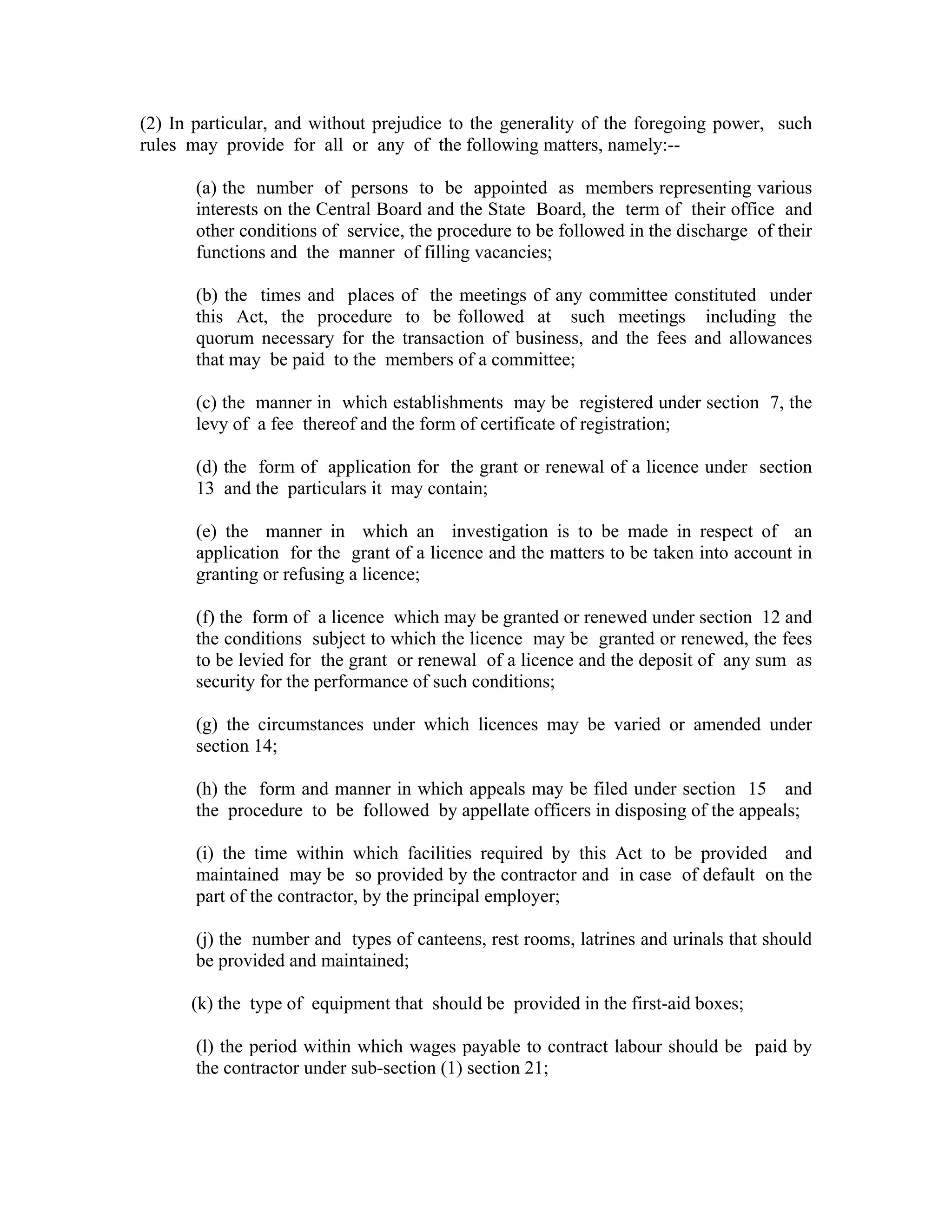 (2) In particular, and without prejudice to the generality of the foregoing power, such
rules may provide for all or any of the following matters, namely:--

       (a) the number of persons to be appointed as members representing various
       interests on the Central Board and the State Board, the term of their office and
       other conditions of service, the procedure to be followed in the discharge of their
       functions and the manner of filling vacancies;

       (b) the times and places of the meetings of any committee constituted under
       this Act, the procedure to be followed at such meetings including the
       quorum necessary for the transaction of business, and the fees and allowances
       that may be paid to the members of a committee;

       (c) the manner in which establishments may be registered under section 7, the
       levy of a fee thereof and the form of certificate of registration;

       (d) the form of application for the grant or renewal of a licence under section
       13 and the particulars it may contain;

       (e) the manner in which an investigation is to be made in respect of an
       application for the grant of a licence and the matters to be taken into account in
       granting or refusing a licence;

       (f) the form of a licence which may be granted or renewed under section 12 and
       the conditions subject to which the licence may be granted or renewed, the fees
       to be levied for the grant or renewal of a licence and the deposit of any sum as
       security for the performance of such conditions;

       (g) the circumstances under which licences may be varied or amended under
       section 14;

       (h) the form and manner in which appeals may be filed under section 15 and
       the procedure to be followed by appellate officers in disposing of the appeals;

       (i) the time within which facilities required by this Act to be provided and
       maintained may be so provided by the contractor and in case of default on the
       part of the contractor, by the principal employer;

       (j) the number and types of canteens, rest rooms, latrines and urinals that should
       be provided and maintained;

      (k) the type of equipment that should be provided in the first-aid boxes;

       (l) the period within which wages payable to contract labour should be paid by
       the contractor under sub-section (1) section 21;
 