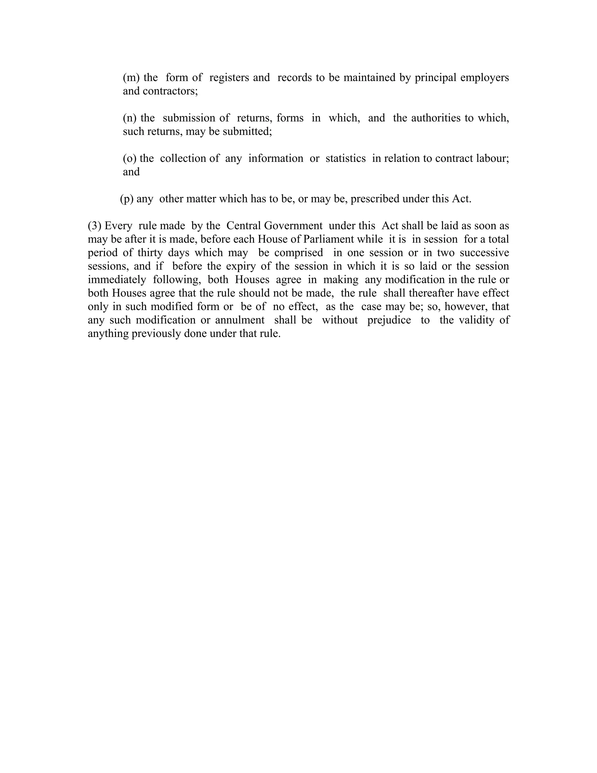 (m) the form of registers and records to be maintained by principal employers
       and contractors;

       (n) the submission of returns, forms in which, and the authorities to which,
       such returns, may be submitted;

       (o) the collection of any information or statistics in relation to contract labour;
       and

      (p) any other matter which has to be, or may be, prescribed under this Act.

(3) Every rule made by the Central Government under this Act shall be laid as soon as
may be after it is made, before each House of Parliament while it is in session for a total
period of thirty days which may be comprised in one session or in two successive
sessions, and if before the expiry of the session in which it is so laid or the session
immediately following, both Houses agree in making any modification in the rule or
both Houses agree that the rule should not be made, the rule shall thereafter have effect
only in such modified form or be of no effect, as the case may be; so, however, that
any such modification or annulment shall be without prejudice to the validity of
anything previously done under that rule.
 