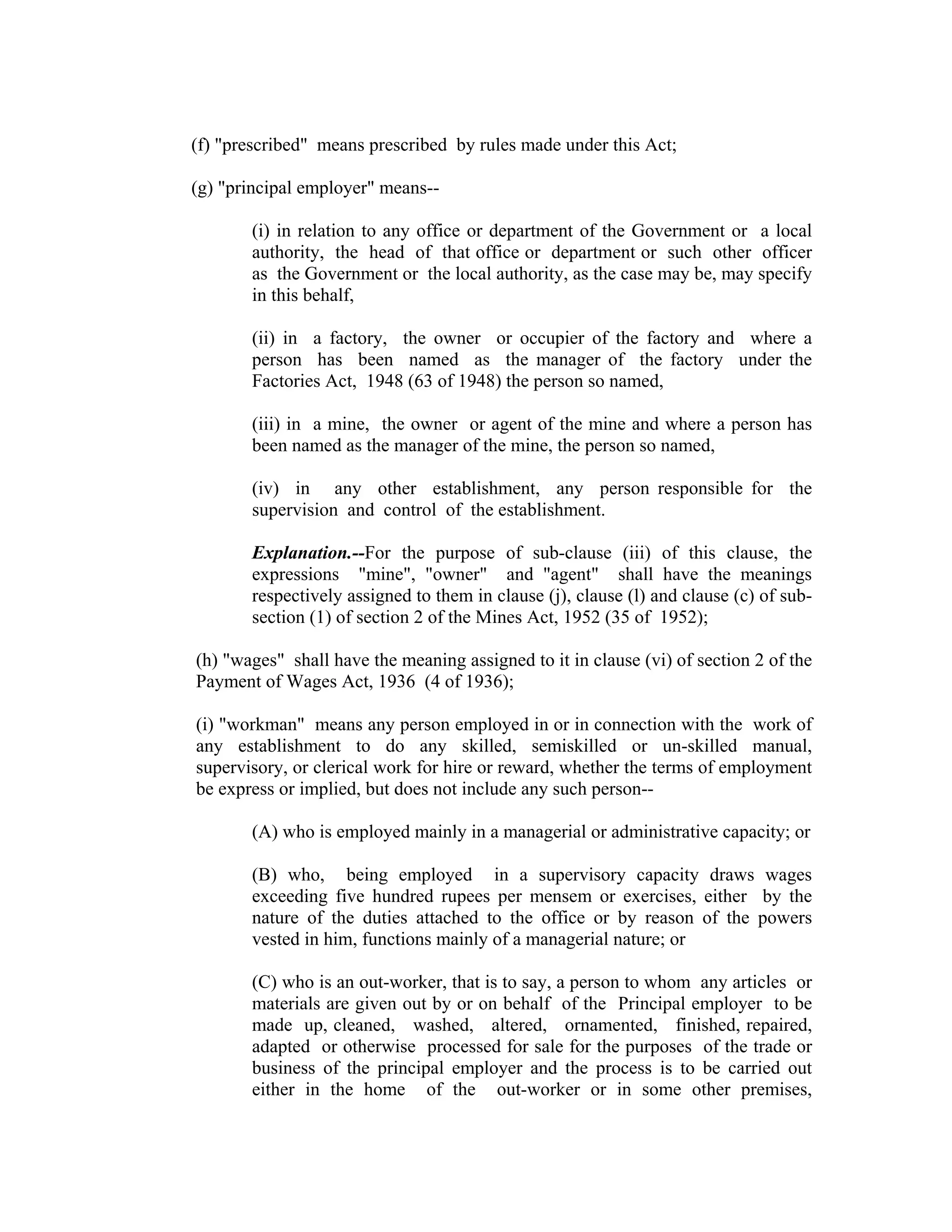 (f) "prescribed" means prescribed by rules made under this Act;

(g) "principal employer" means--

       (i) in relation to any office or department of the Government or a local
       authority, the head of that office or department or such other officer
       as the Government or the local authority, as the case may be, may specify
       in this behalf,

       (ii) in a factory, the owner or occupier of the factory and where a
       person has been named as the manager of the factory under the
       Factories Act, 1948 (63 of 1948) the person so named,

       (iii) in a mine, the owner or agent of the mine and where a person has
       been named as the manager of the mine, the person so named,

       (iv) in any other establishment, any person responsible for the
       supervision and control of the establishment.

       Explanation.--For the purpose of sub-clause (iii) of this clause, the
       expressions "mine", "owner" and "agent" shall have the meanings
       respectively assigned to them in clause (j), clause (l) and clause (c) of sub-
       section (1) of section 2 of the Mines Act, 1952 (35 of 1952);

(h) "wages" shall have the meaning assigned to it in clause (vi) of section 2 of the
Payment of Wages Act, 1936 (4 of 1936);

(i) "workman" means any person employed in or in connection with the work of
any establishment to do any skilled, semiskilled or un-skilled manual,
supervisory, or clerical work for hire or reward, whether the terms of employment
be express or implied, but does not include any such person--

       (A) who is employed mainly in a managerial or administrative capacity; or

       (B) who, being employed in a supervisory capacity draws wages
       exceeding five hundred rupees per mensem or exercises, either by the
       nature of the duties attached to the office or by reason of the powers
       vested in him, functions mainly of a managerial nature; or

       (C) who is an out-worker, that is to say, a person to whom any articles or
       materials are given out by or on behalf of the Principal employer to be
       made up, cleaned, washed, altered, ornamented, finished, repaired,
       adapted or otherwise processed for sale for the purposes of the trade or
       business of the principal employer and the process is to be carried out
       either in the home of the out-worker or in some other premises,
 