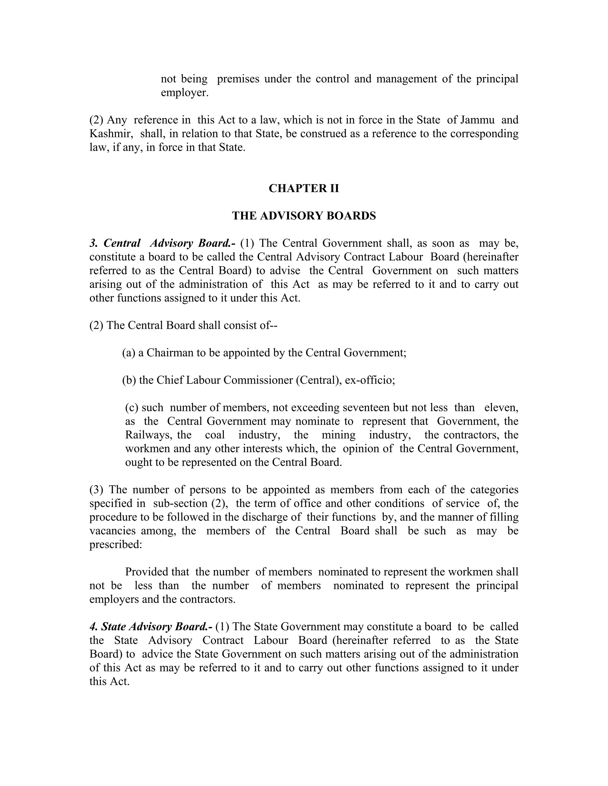 not being premises under the control and management of the principal
               employer.

(2) Any reference in this Act to a law, which is not in force in the State of Jammu and
Kashmir, shall, in relation to that State, be construed as a reference to the corresponding
law, if any, in force in that State.


                                      CHAPTER II

                              THE ADVISORY BOARDS

3. Central Advisory Board.- (1) The Central Government shall, as soon as may be,
constitute a board to be called the Central Advisory Contract Labour Board (hereinafter
referred to as the Central Board) to advise the Central Government on such matters
arising out of the administration of this Act as may be referred to it and to carry out
other functions assigned to it under this Act.

(2) The Central Board shall consist of--

      (a) a Chairman to be appointed by the Central Government;

      (b) the Chief Labour Commissioner (Central), ex-officio;

       (c) such number of members, not exceeding seventeen but not less than eleven,
       as the Central Government may nominate to represent that Government, the
       Railways, the coal industry, the mining industry, the contractors, the
       workmen and any other interests which, the opinion of the Central Government,
       ought to be represented on the Central Board.

(3) The number of persons to be appointed as members from each of the categories
specified in sub-section (2), the term of office and other conditions of service of, the
procedure to be followed in the discharge of their functions by, and the manner of filling
vacancies among, the members of the Central Board shall be such as may be
prescribed:

      Provided that the number of members nominated to represent the workmen shall
not be less than the number of members nominated to represent the principal
employers and the contractors.

4. State Advisory Board.- (1) The State Government may constitute a board to be called
the State Advisory Contract Labour Board (hereinafter referred to as the State
Board) to advice the State Government on such matters arising out of the administration
of this Act as may be referred to it and to carry out other functions assigned to it under
this Act.
 
