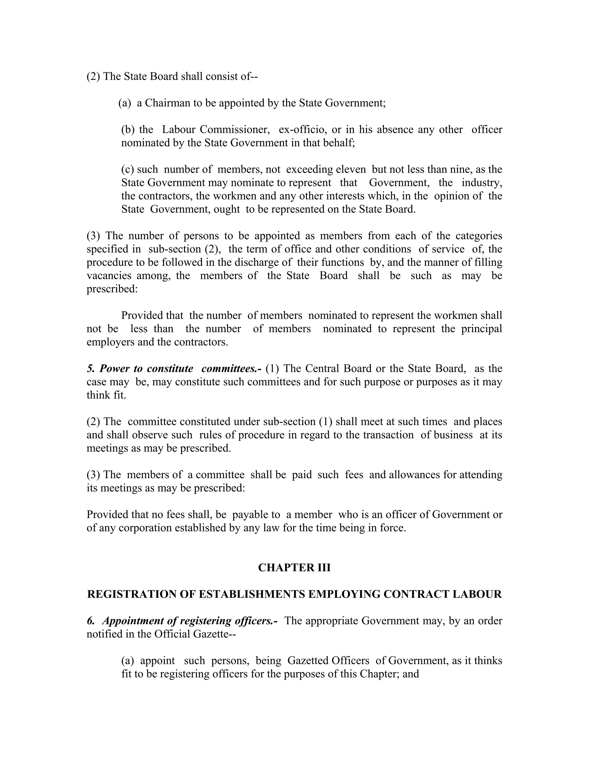 (2) The State Board shall consist of--

       (a) a Chairman to be appointed by the State Government;

       (b) the Labour Commissioner, ex-officio, or in his absence any other officer
       nominated by the State Government in that behalf;

       (c) such number of members, not exceeding eleven but not less than nine, as the
       State Government may nominate to represent that Government, the industry,
       the contractors, the workmen and any other interests which, in the opinion of the
       State Government, ought to be represented on the State Board.

(3) The number of persons to be appointed as members from each of the categories
specified in sub-section (2), the term of office and other conditions of service of, the
procedure to be followed in the discharge of their functions by, and the manner of filling
vacancies among, the members of the State Board shall be such as may be
prescribed:

      Provided that the number of members nominated to represent the workmen shall
not be less than the number of members nominated to represent the principal
employers and the contractors.

5. Power to constitute committees.- (1) The Central Board or the State Board, as the
case may be, may constitute such committees and for such purpose or purposes as it may
think fit.

(2) The committee constituted under sub-section (1) shall meet at such times and places
and shall observe such rules of procedure in regard to the transaction of business at its
meetings as may be prescribed.

(3) The members of a committee shall be paid such fees and allowances for attending
its meetings as may be prescribed:

Provided that no fees shall, be payable to a member who is an officer of Government or
of any corporation established by any law for the time being in force.


                                         CHAPTER III

REGISTRATION OF ESTABLISHMENTS EMPLOYING CONTRACT LABOUR

6. Appointment of registering officers.- The appropriate Government may, by an order
notified in the Official Gazette--

       (a) appoint such persons, being Gazetted Officers of Government, as it thinks
       fit to be registering officers for the purposes of this Chapter; and
 