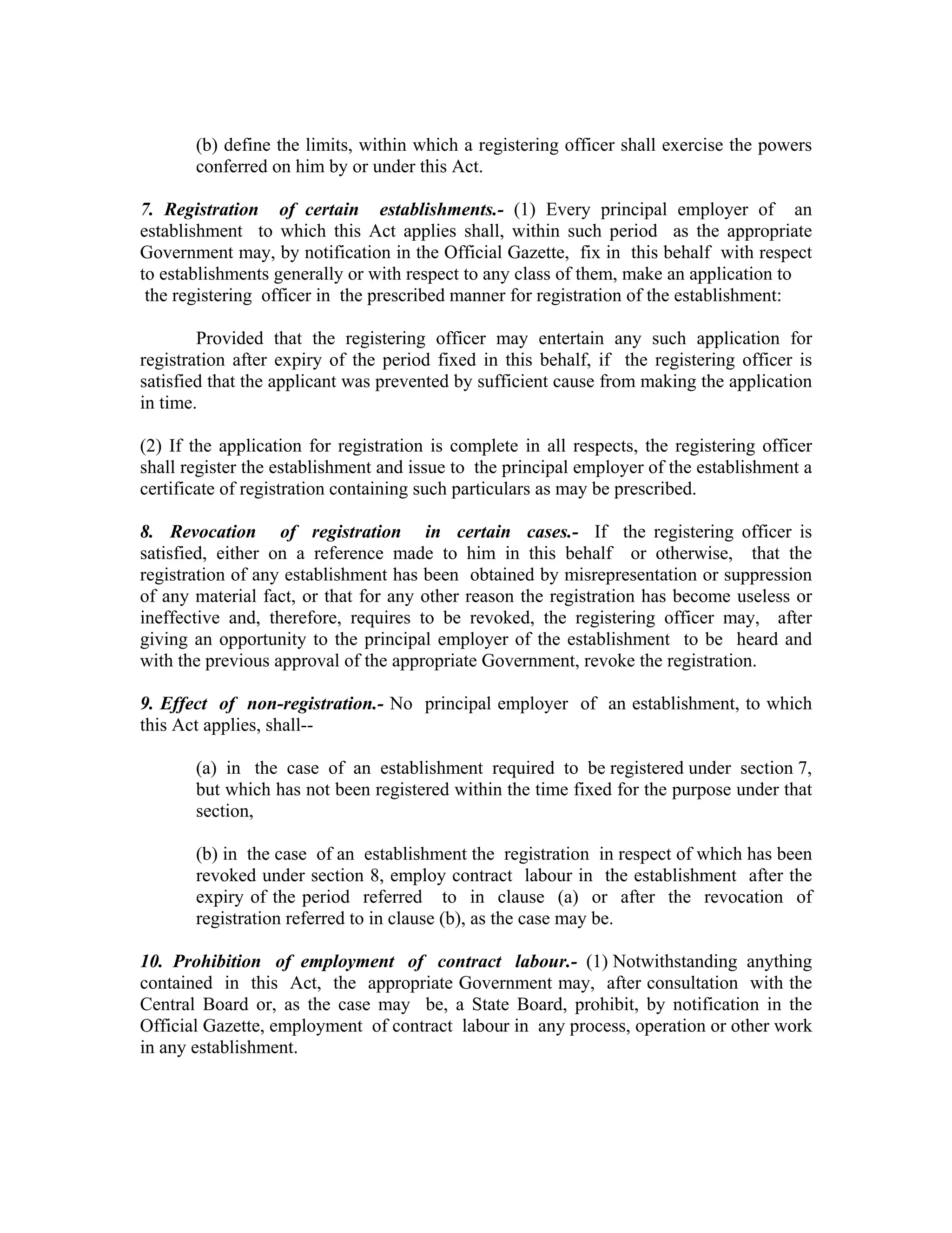 (b) define the limits, within which a registering officer shall exercise the powers
       conferred on him by or under this Act.

7. Registration of certain establishments.- (1) Every principal employer of an
establishment to which this Act applies shall, within such period as the appropriate
Government may, by notification in the Official Gazette, fix in this behalf with respect
to establishments generally or with respect to any class of them, make an application to
 the registering officer in the prescribed manner for registration of the establishment:

        Provided that the registering officer may entertain any such application for
registration after expiry of the period fixed in this behalf, if the registering officer is
satisfied that the applicant was prevented by sufficient cause from making the application
in time.

(2) If the application for registration is complete in all respects, the registering officer
shall register the establishment and issue to the principal employer of the establishment a
certificate of registration containing such particulars as may be prescribed.

8. Revocation of registration in certain cases.- If the registering officer is
satisfied, either on a reference made to him in this behalf or otherwise, that the
registration of any establishment has been obtained by misrepresentation or suppression
of any material fact, or that for any other reason the registration has become useless or
ineffective and, therefore, requires to be revoked, the registering officer may, after
giving an opportunity to the principal employer of the establishment to be heard and
with the previous approval of the appropriate Government, revoke the registration.

9. Effect of non-registration.- No principal employer of an establishment, to which
this Act applies, shall--

       (a) in the case of an establishment required to be registered under section 7,
       but which has not been registered within the time fixed for the purpose under that
       section,

       (b) in the case of an establishment the registration in respect of which has been
       revoked under section 8, employ contract labour in the establishment after the
       expiry of the period referred to in clause (a) or after the revocation of
       registration referred to in clause (b), as the case may be.

10. Prohibition of employment of contract labour.- (1) Notwithstanding anything
contained in this Act, the appropriate Government may, after consultation with the
Central Board or, as the case may be, a State Board, prohibit, by notification in the
Official Gazette, employment of contract labour in any process, operation or other work
in any establishment.
 