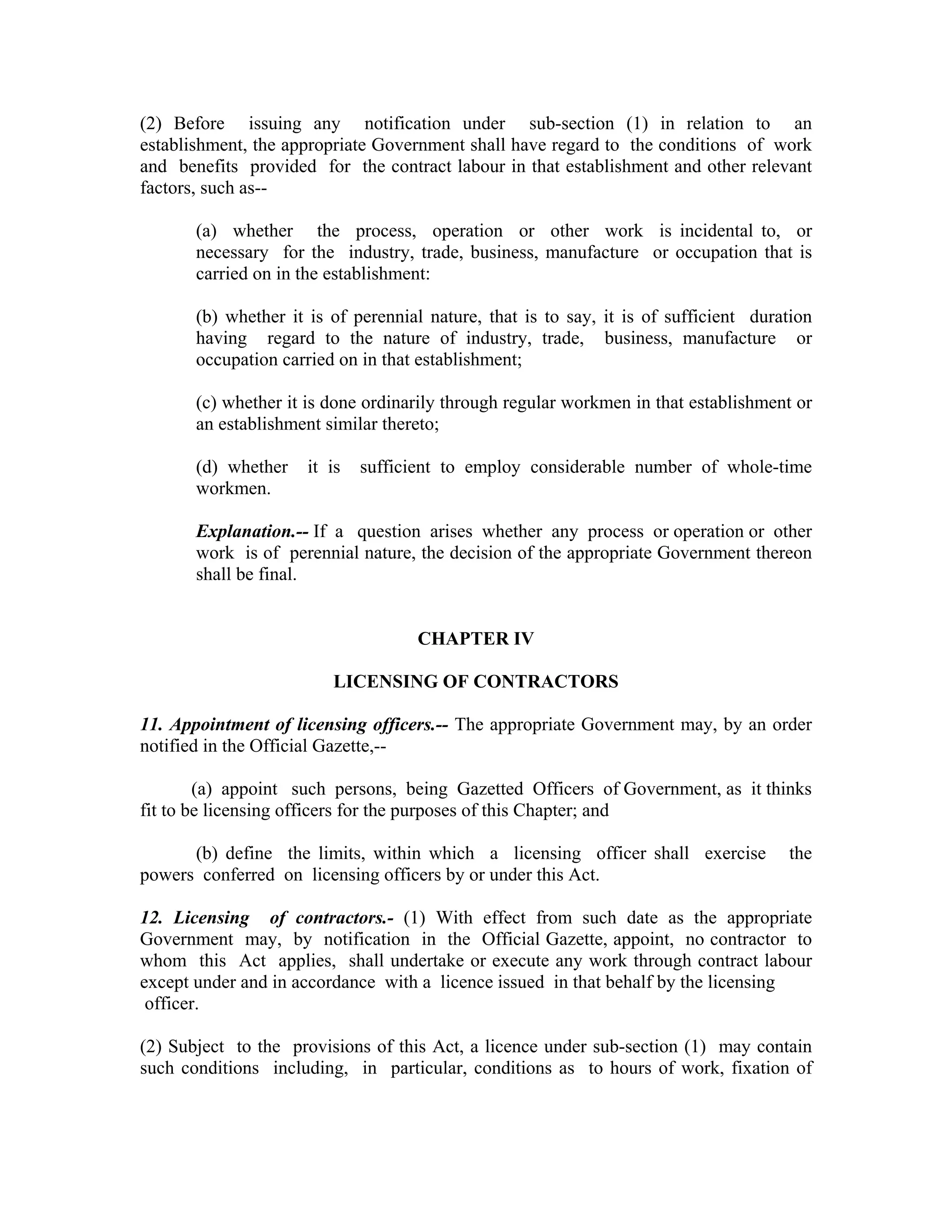 (2) Before issuing any notification under sub-section (1) in relation to an
establishment, the appropriate Government shall have regard to the conditions of work
and benefits provided for the contract labour in that establishment and other relevant
factors, such as--

       (a) whether the process, operation or other work is incidental to, or
       necessary for the industry, trade, business, manufacture or occupation that is
       carried on in the establishment:

       (b) whether it is of perennial nature, that is to say, it is of sufficient duration
       having regard to the nature of industry, trade, business, manufacture or
       occupation carried on in that establishment;

       (c) whether it is done ordinarily through regular workmen in that establishment or
       an establishment similar thereto;

       (d) whether    it is   sufficient to employ considerable number of whole-time
       workmen.

       Explanation.-- If a question arises whether any process or operation or other
       work is of perennial nature, the decision of the appropriate Government thereon
       shall be final.


                                    CHAPTER IV

                         LICENSING OF CONTRACTORS

11. Appointment of licensing officers.-- The appropriate Government may, by an order
notified in the Official Gazette,--

        (a) appoint such persons, being Gazetted Officers of Government, as it thinks
fit to be licensing officers for the purposes of this Chapter; and

      (b) define the limits, within which a licensing officer shall exercise          the
powers conferred on licensing officers by or under this Act.

12. Licensing of contractors.- (1) With effect from such date as the appropriate
Government may, by notification in the Official Gazette, appoint, no contractor to
whom this Act applies, shall undertake or execute any work through contract labour
except under and in accordance with a licence issued in that behalf by the licensing
 officer.

(2) Subject to the provisions of this Act, a licence under sub-section (1) may contain
such conditions including, in particular, conditions as to hours of work, fixation of
 