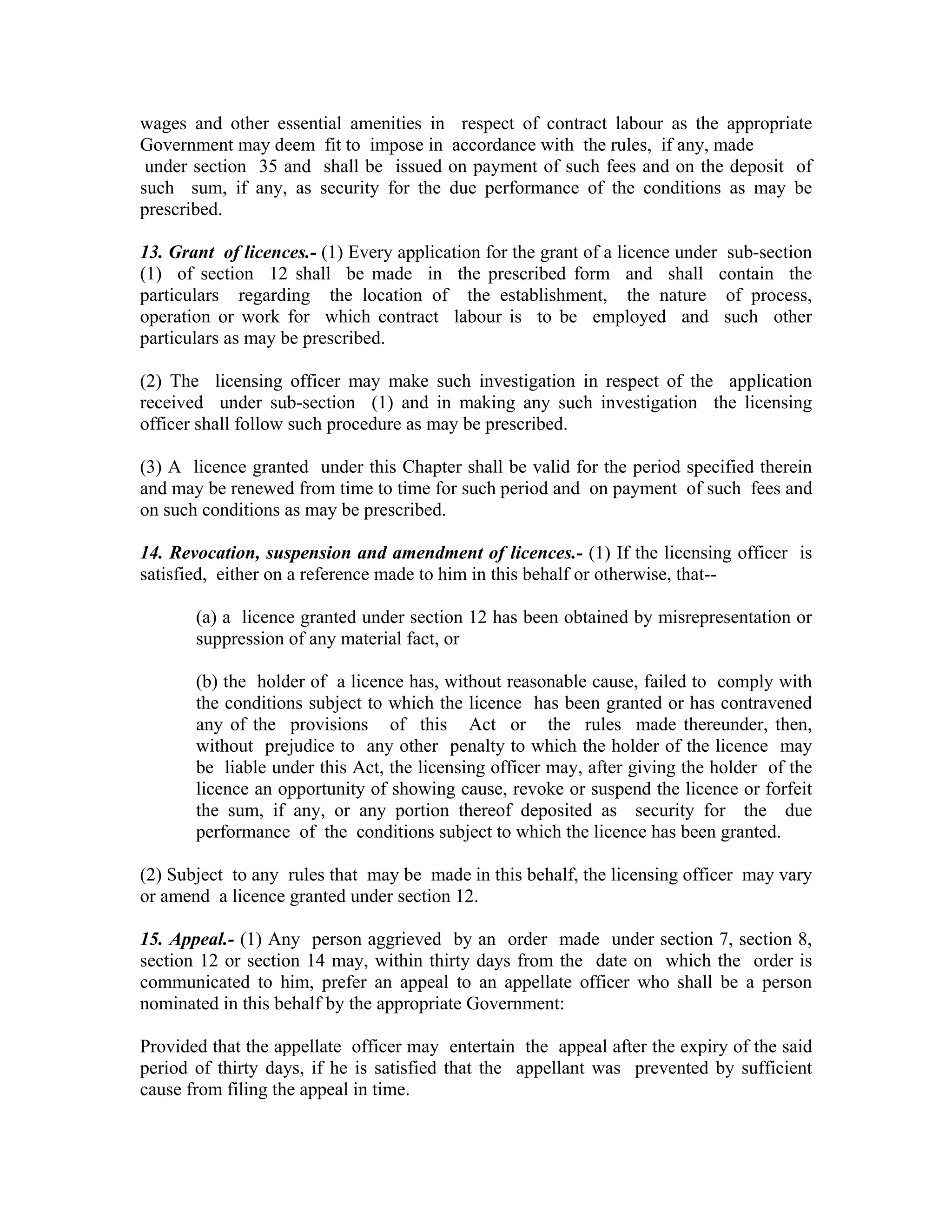 wages and other essential amenities in respect of contract labour as the appropriate
Government may deem fit to impose in accordance with the rules, if any, made
 under section 35 and shall be issued on payment of such fees and on the deposit of
such sum, if any, as security for the due performance of the conditions as may be
prescribed.

13. Grant of licences.- (1) Every application for the grant of a licence under sub-section
(1) of section 12 shall be made in the prescribed form and shall contain the
particulars regarding the location of the establishment, the nature of process,
operation or work for which contract labour is to be employed and such other
particulars as may be prescribed.

(2) The licensing officer may make such investigation in respect of the application
received under sub-section (1) and in making any such investigation the licensing
officer shall follow such procedure as may be prescribed.

(3) A licence granted under this Chapter shall be valid for the period specified therein
and may be renewed from time to time for such period and on payment of such fees and
on such conditions as may be prescribed.

14. Revocation, suspension and amendment of licences.- (1) If the licensing officer is
satisfied, either on a reference made to him in this behalf or otherwise, that--

       (a) a licence granted under section 12 has been obtained by misrepresentation or
       suppression of any material fact, or

       (b) the holder of a licence has, without reasonable cause, failed to comply with
       the conditions subject to which the licence has been granted or has contravened
       any of the provisions of this Act or the rules made thereunder, then,
       without prejudice to any other penalty to which the holder of the licence may
       be liable under this Act, the licensing officer may, after giving the holder of the
       licence an opportunity of showing cause, revoke or suspend the licence or forfeit
       the sum, if any, or any portion thereof deposited as security for the due
       performance of the conditions subject to which the licence has been granted.

(2) Subject to any rules that may be made in this behalf, the licensing officer may vary
or amend a licence granted under section 12.

15. Appeal.- (1) Any person aggrieved by an order made under section 7, section 8,
section 12 or section 14 may, within thirty days from the date on which the order is
communicated to him, prefer an appeal to an appellate officer who shall be a person
nominated in this behalf by the appropriate Government:

Provided that the appellate officer may entertain the appeal after the expiry of the said
period of thirty days, if he is satisfied that the appellant was prevented by sufficient
cause from filing the appeal in time.
 