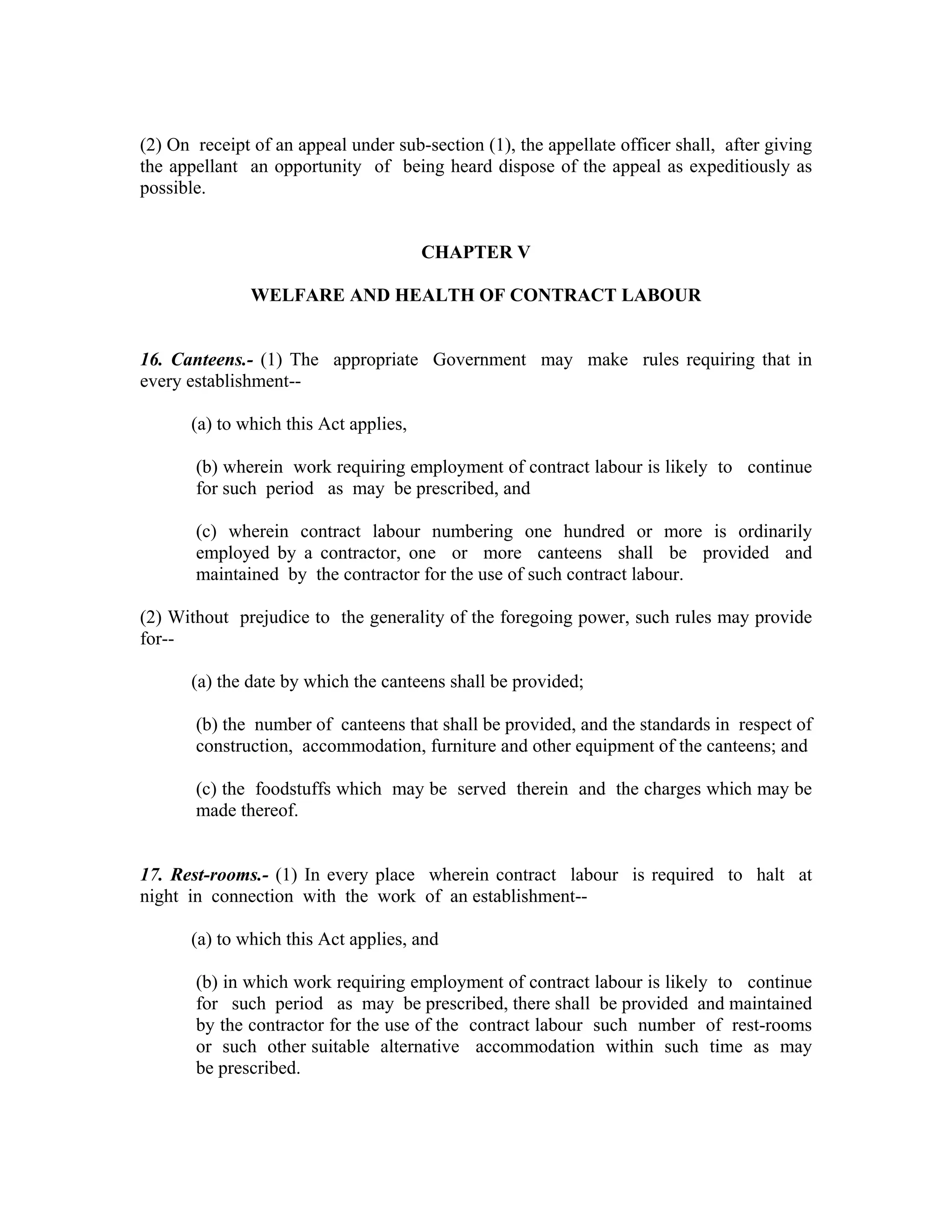 (2) On receipt of an appeal under sub-section (1), the appellate officer shall, after giving
the appellant an opportunity of being heard dispose of the appeal as expeditiously as
possible.


                                        CHAPTER V

               WELFARE AND HEALTH OF CONTRACT LABOUR


16. Canteens.- (1) The appropriate Government may make rules requiring that in
every establishment--

       (a) to which this Act applies,

       (b) wherein work requiring employment of contract labour is likely to continue
       for such period as may be prescribed, and

       (c) wherein contract labour numbering one hundred or more is ordinarily
       employed by a contractor, one or more canteens shall be provided and
       maintained by the contractor for the use of such contract labour.

(2) Without prejudice to the generality of the foregoing power, such rules may provide
for--

       (a) the date by which the canteens shall be provided;

       (b) the number of canteens that shall be provided, and the standards in respect of
       construction, accommodation, furniture and other equipment of the canteens; and

       (c) the foodstuffs which may be served therein and the charges which may be
       made thereof.


17. Rest-rooms.- (1) In every place wherein contract labour is required to halt at
night in connection with the work of an establishment--

       (a) to which this Act applies, and

       (b) in which work requiring employment of contract labour is likely to continue
       for such period as may be prescribed, there shall be provided and maintained
       by the contractor for the use of the contract labour such number of rest-rooms
       or such other suitable alternative accommodation within such time as may
       be prescribed.
 