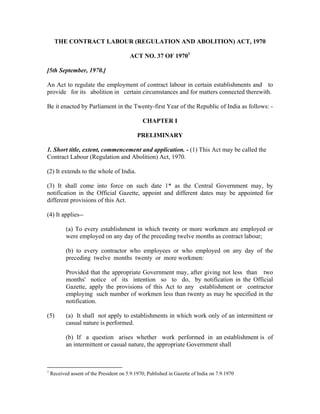 THE CONTRACT LABOUR (REGULATION AND ABOLITION) ACT, 1970

                                         ACT NO. 37 OF 19701

[5th September, 1970.]

An Act to regulate the employment of contract labour in certain establishments and to
provide for its abolition in certain circumstances and for matters connected therewith.

Be it enacted by Parliament in the Twenty-first Year of the Republic of India as follows: -

                                               CHAPTER I

                                             PRELIMINARY

1. Short title, extent, commencement and application. - (1) This Act may be called the
Contract Labour (Regulation and Abolition) Act, 1970.

(2) It extends to the whole of India.

(3) It shall come into force on such date 1* as the Central Government may, by
notification in the Official Gazette, appoint and different dates may be appointed for
different provisions of this Act.

(4) It applies--

           (a) To every establishment in which twenty or more workmen are employed or
           were employed on any day of the preceding twelve months as contract labour;

           (b) to every contractor who employees or who employed on any day of the
           preceding twelve months twenty or more workmen:

           Provided that the appropriate Government may, after giving not less than two
           months' notice of its intention so to do, by notification in the Official
           Gazette, apply the provisions of this Act to any establishment or contractor
           employing such number of workmen less than twenty as may be specified in the
           notification.

(5)        (a) It shall not apply to establishments in which work only of an intermittent or
           casual nature is performed.

           (b) If a question arises whether work performed in an establishment is of
           an intermittent or casual nature, the appropriate Government shall



1
    Received assent of the President on 5.9.1970; Published in Gazette of India on 7.9.1970
 