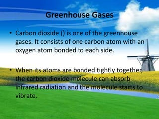 Greenhouse Gases
• Carbon dioxide () is one of the greenhouse
gases. It consists of one carbon atom with an
oxygen atom bonded to each side.
• When its atoms are bonded tightly together,
the carbon dioxide molecule can absorb
infrared radiation and the molecule starts to
vibrate.
 
