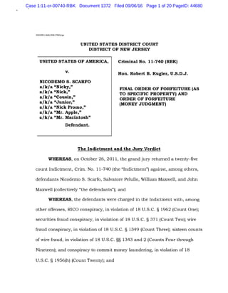 2005R01468/HW/PWG/gr
UNITED STATES DISTRICT COURT
DISTRICT OF NEW JERSEY
UNITED STATES OF AMERICA,
v.
NICODEMO S. SCARFO
a/k/a "Nicky,"
a/k/a "Nick,"
a/k/a "Cousin,"
a/k/a "Junior,"
a/k/a "Nick Promo,"
a/k/a "Mr. Apple,"
a/k/a "Mr. Macintosh"
Defendant.
Criminal No. 11-740 (RBK)
Hon. Robert B. Kugler, U.S.D.J.
FINAL ORDER OF FORFEITURE (AS
TO SPECIFIC PROPERTY) AND
ORDER OF FORFEITURE
(MONEY JUDGMENT)
The Indictment and the Jury Verdict
WHEREAS, on October 26, 2011, the grand jury returned a twenty-five
count Indictment, Crim. No. 11-740 (the "Indictment") against, among others,
defendants Nicodemo S. Scarfo, Salvatore Pelullo, William Maxwell, and John
Maxwell (collectively "the defendants"); and
WHEREAS, the defendants were charged in the Indictment with, among
other offenses, RICO conspiracy, in violation of 18 U.S.C. § 1962 (Count One);
securities fraud conspiracy, in violation of 18 U.S.C. § 371 (Count Two); wire
fraud conspiracy, in violation of 18 U.S.C. § 1349 (Count Three); sixteen counts
of wire fraud, in violation of 18 U.S.C. §§ 1343 and 2 (Counts Four through
Nineteen); and conspiracy to commit money laundering, in violation of 18
U.S.C. § 1956(h) (Count Twenty); and
Case 1:11-cr-00740-RBK Document 1372 Filed 09/06/16 Page 1 of 20 PageID: 44680
 