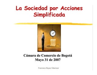 La Sociedad por Acciones
      Simplificada




  Cámara de Comercio de Bogotá
       Mayo 31 de 2007

          Francisco Reyes Villamizar
 