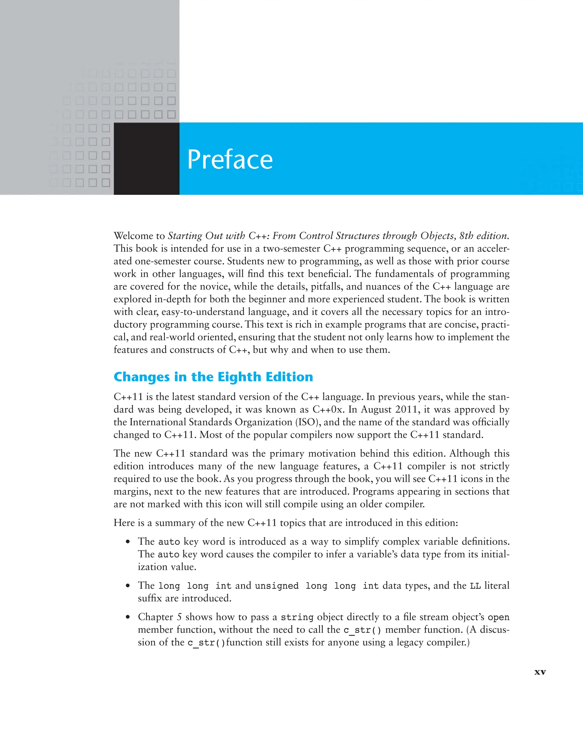 Welcome to Starting Out with C++: From Control Structures through Objects, 8th edition.
This book is intended for use in a two-semester C++ programming sequence, or an acceler-
ated one-semester course. Students new to programming, as well as those with prior course
work in other languages, will find this text beneficial. The fundamentals of programming
are covered for the novice, while the details, pitfalls, and nuances of the C++ language are
explored in-depth for both the beginner and more experienced student. The book is written
with clear, easy-to-understand language, and it covers all the necessary topics for an intro-
ductory programming course. This text is rich in example programs that are concise, practi-
cal, and real-world oriented, ensuring that the student not only learns how to implement the
features and constructs of C++, but why and when to use them.
Changes in the Eighth Edition
C++11 is the latest standard version of the C++ language. In previous years, while the stan-
dard was being developed, it was known as C++0x. In August 2011, it was approved by
the International Standards Organization (ISO), and the name of the standard was officially
changed to C++11. Most of the popular compilers now support the C++11 standard.
The new C++11 standard was the primary motivation behind this edition. Although this
edition introduces many of the new language features, a C++11 compiler is not strictly
required to use the book. As you progress through the book, you will see C++11 icons in the
margins, next to the new features that are introduced. Programs appearing in sections that
are not marked with this icon will still compile using an older compiler.
Here is a summary of the new C++11 topics that are introduced in this edition:
● The auto key word is introduced as a way to simplify complex variable definitions.
The auto key word causes the compiler to infer a variable’s data type from its initial-
ization value.
● The long long int and unsigned long long int data types, and the LL literal
suffix are introduced.
● Chapter 5 shows how to pass a string object directly to a file stream object’s open
member function, without the need to call the c_str() member function. (A discus-
sion of the c_str()function still exists for anyone using a legacy compiler.)
Preface
xv
 