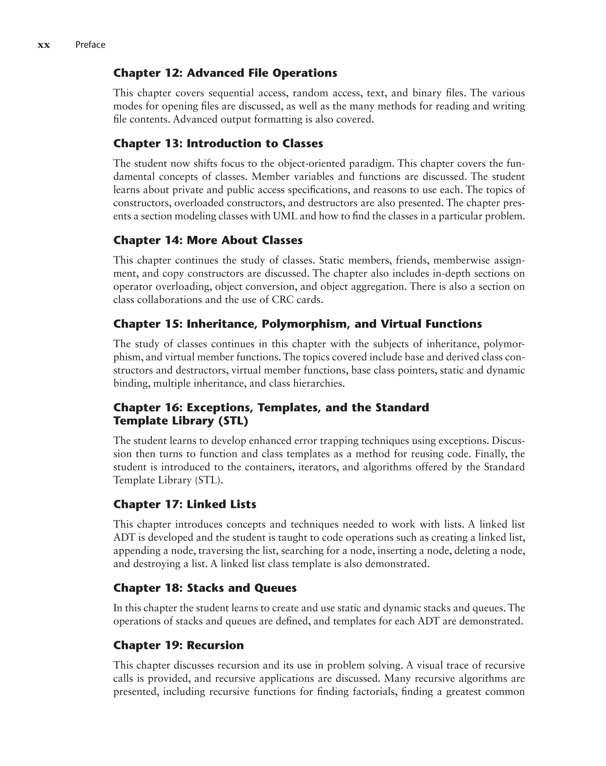 xx Preface
Chapter 12: Advanced File Operations
This chapter covers sequential access, random access, text, and binary files. The various
modes for opening files are discussed, as well as the many methods for reading and writing
file contents. Advanced output formatting is also covered.
Chapter 13: Introduction to Classes
The student now shifts focus to the object-oriented paradigm. This chapter covers the fun-
damental concepts of classes. Member variables and functions are discussed. The student
learns about private and public access specifications, and reasons to use each. The topics of
constructors, overloaded constructors, and destructors are also presented. The chapter pres-
ents a section modeling classes with UML and how to find the classes in a particular problem.
Chapter 14: More About Classes
This chapter continues the study of classes. Static members, friends, memberwise assign-
ment, and copy constructors are discussed. The chapter also includes in-depth sections on
operator overloading, object conversion, and object aggregation. There is also a section on
class collaborations and the use of CRC cards.
Chapter 15: Inheritance, Polymorphism, and Virtual Functions
The study of classes continues in this chapter with the subjects of inheritance, polymor-
phism, and virtual member functions. The topics covered include base and derived class con-
structors and destructors, virtual member functions, base class pointers, static and dynamic
binding, multiple inheritance, and class hierarchies.
Chapter 16: Exceptions, Templates, and the Standard
Template Library (STL)
The student learns to develop enhanced error trapping techniques using exceptions. Discus-
sion then turns to function and class templates as a method for reusing code. Finally, the
student is introduced to the containers, iterators, and algorithms offered by the Standard
Template Library (STL).
Chapter 17: Linked Lists
This chapter introduces concepts and techniques needed to work with lists. A linked list
ADT is developed and the student is taught to code operations such as creating a linked list,
appending a node, traversing the list, searching for a node, inserting a node, deleting a node,
and destroying a list. A linked list class template is also demonstrated.
Chapter 18: Stacks and Queues
In this chapter the student learns to create and use static and dynamic stacks and queues. The
operations of stacks and queues are defined, and templates for each ADT are demonstrated.
Chapter 19: Recursion
This chapter discusses recursion and its use in problem solving. A visual trace of recursive
calls is provided, and recursive applications are discussed. Many recursive algorithms are
presented, including recursive functions for finding factorials, finding a greatest common
 