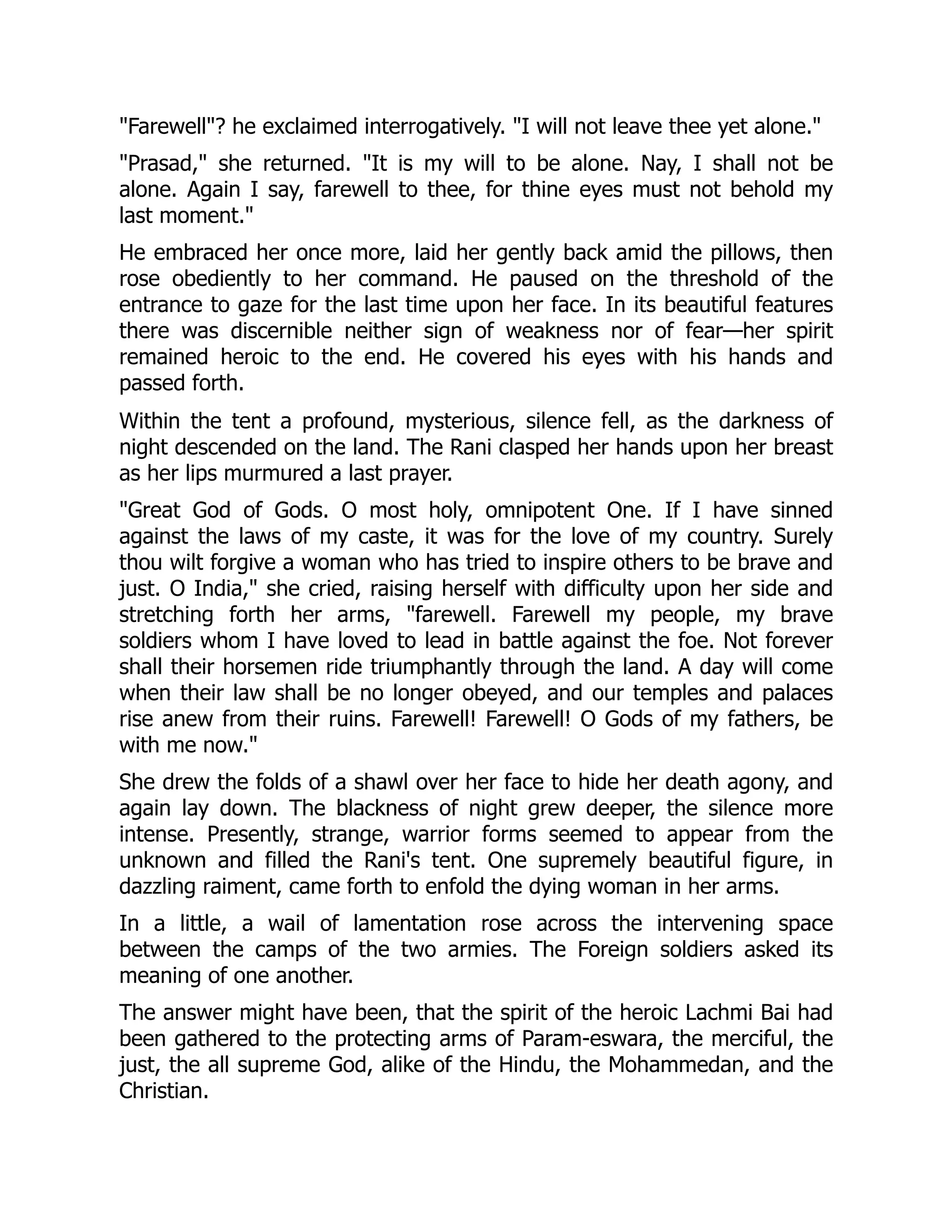 "Farewell"? he exclaimed interrogatively. "I will not leave thee yet alone."
"Prasad," she returned. "It is my will to be alone. Nay, I shall not be
alone. Again I say, farewell to thee, for thine eyes must not behold my
last moment."
He embraced her once more, laid her gently back amid the pillows, then
rose obediently to her command. He paused on the threshold of the
entrance to gaze for the last time upon her face. In its beautiful features
there was discernible neither sign of weakness nor of fear—her spirit
remained heroic to the end. He covered his eyes with his hands and
passed forth.
Within the tent a profound, mysterious, silence fell, as the darkness of
night descended on the land. The Rani clasped her hands upon her breast
as her lips murmured a last prayer.
"Great God of Gods. O most holy, omnipotent One. If I have sinned
against the laws of my caste, it was for the love of my country. Surely
thou wilt forgive a woman who has tried to inspire others to be brave and
just. O India," she cried, raising herself with difficulty upon her side and
stretching forth her arms, "farewell. Farewell my people, my brave
soldiers whom I have loved to lead in battle against the foe. Not forever
shall their horsemen ride triumphantly through the land. A day will come
when their law shall be no longer obeyed, and our temples and palaces
rise anew from their ruins. Farewell! Farewell! O Gods of my fathers, be
with me now."
She drew the folds of a shawl over her face to hide her death agony, and
again lay down. The blackness of night grew deeper, the silence more
intense. Presently, strange, warrior forms seemed to appear from the
unknown and filled the Rani's tent. One supremely beautiful figure, in
dazzling raiment, came forth to enfold the dying woman in her arms.
In a little, a wail of lamentation rose across the intervening space
between the camps of the two armies. The Foreign soldiers asked its
meaning of one another.
The answer might have been, that the spirit of the heroic Lachmi Bai had
been gathered to the protecting arms of Param-eswara, the merciful, the
just, the all supreme God, alike of the Hindu, the Mohammedan, and the
Christian.
 