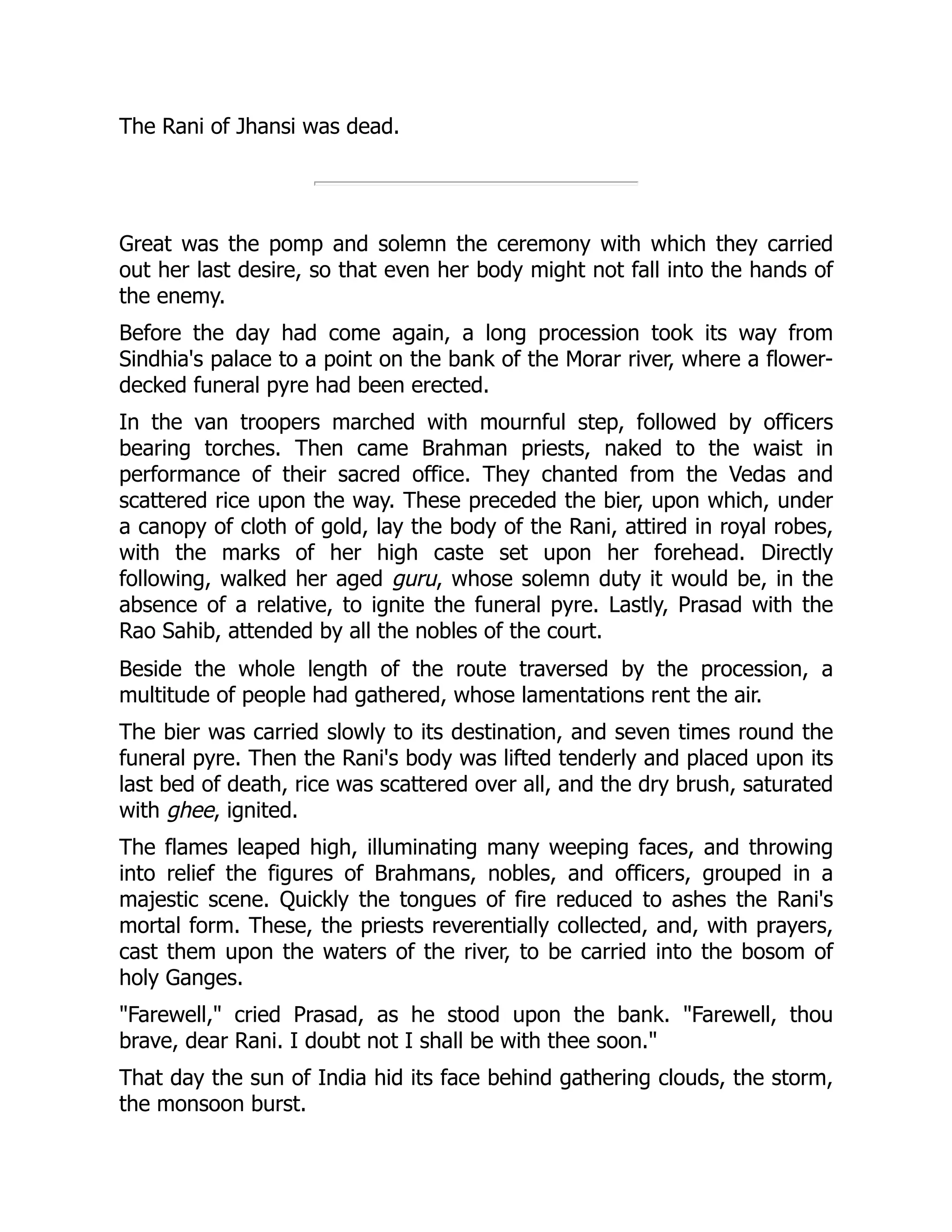 The Rani of Jhansi was dead.
Great was the pomp and solemn the ceremony with which they carried
out her last desire, so that even her body might not fall into the hands of
the enemy.
Before the day had come again, a long procession took its way from
Sindhia's palace to a point on the bank of the Morar river, where a flower-
decked funeral pyre had been erected.
In the van troopers marched with mournful step, followed by officers
bearing torches. Then came Brahman priests, naked to the waist in
performance of their sacred office. They chanted from the Vedas and
scattered rice upon the way. These preceded the bier, upon which, under
a canopy of cloth of gold, lay the body of the Rani, attired in royal robes,
with the marks of her high caste set upon her forehead. Directly
following, walked her aged guru, whose solemn duty it would be, in the
absence of a relative, to ignite the funeral pyre. Lastly, Prasad with the
Rao Sahib, attended by all the nobles of the court.
Beside the whole length of the route traversed by the procession, a
multitude of people had gathered, whose lamentations rent the air.
The bier was carried slowly to its destination, and seven times round the
funeral pyre. Then the Rani's body was lifted tenderly and placed upon its
last bed of death, rice was scattered over all, and the dry brush, saturated
with ghee, ignited.
The flames leaped high, illuminating many weeping faces, and throwing
into relief the figures of Brahmans, nobles, and officers, grouped in a
majestic scene. Quickly the tongues of fire reduced to ashes the Rani's
mortal form. These, the priests reverentially collected, and, with prayers,
cast them upon the waters of the river, to be carried into the bosom of
holy Ganges.
"Farewell," cried Prasad, as he stood upon the bank. "Farewell, thou
brave, dear Rani. I doubt not I shall be with thee soon."
That day the sun of India hid its face behind gathering clouds, the storm,
the monsoon burst.
 