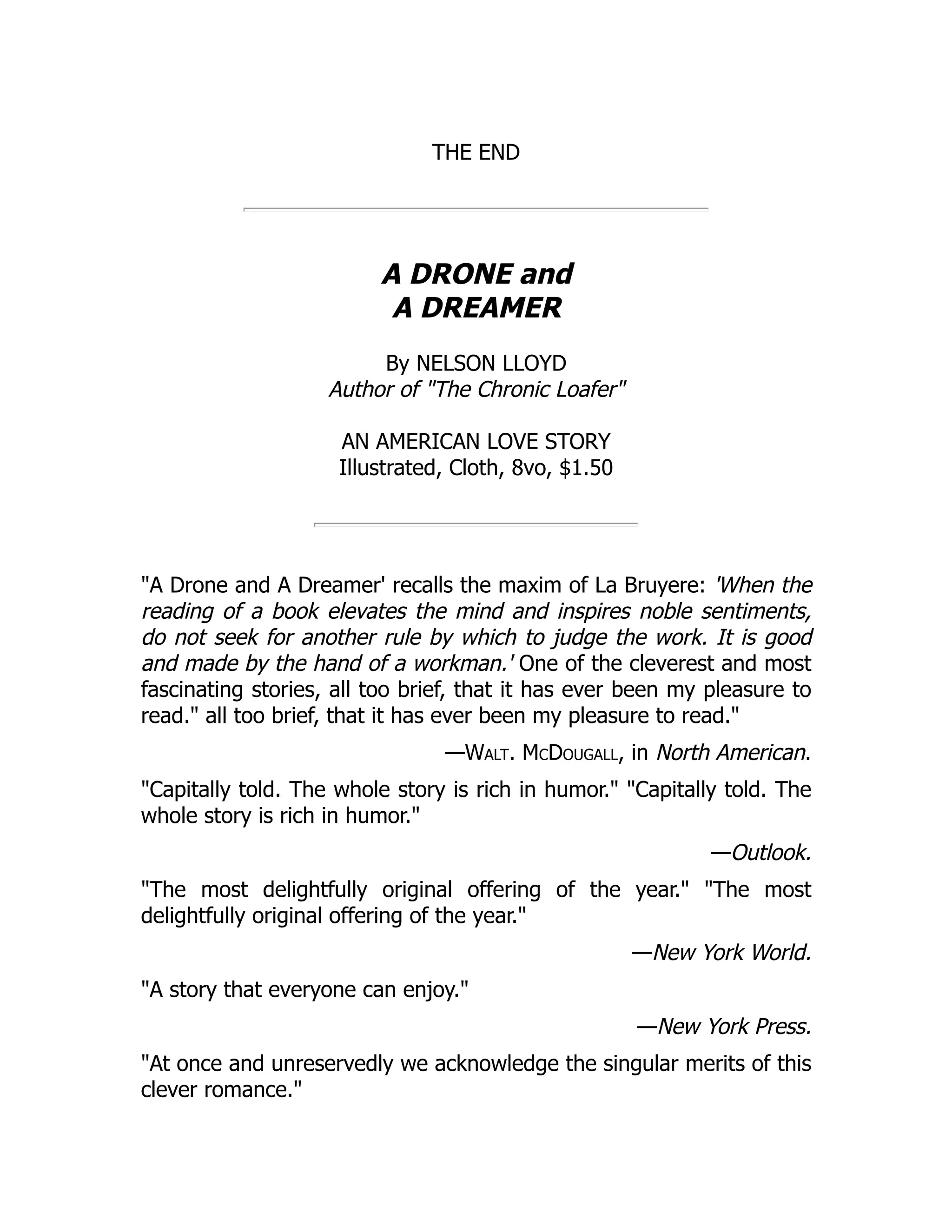 THE END
A DRONE and
A DREAMER
By NELSON LLOYD
Author of "The Chronic Loafer"
AN AMERICAN LOVE STORY
Illustrated, Cloth, 8vo, $1.50
"A Drone and A Dreamer' recalls the maxim of La Bruyere: 'When the
reading of a book elevates the mind and inspires noble sentiments,
do not seek for another rule by which to judge the work. It is good
and made by the hand of a workman.' One of the cleverest and most
fascinating stories, all too brief, that it has ever been my pleasure to
read." all too brief, that it has ever been my pleasure to read."
—Walt. McDougall, in North American.
"Capitally told. The whole story is rich in humor." "Capitally told. The
whole story is rich in humor."
—Outlook.
"The most delightfully original offering of the year." "The most
delightfully original offering of the year."
—New York World.
"A story that everyone can enjoy."
—New York Press.
"At once and unreservedly we acknowledge the singular merits of this
clever romance."
 