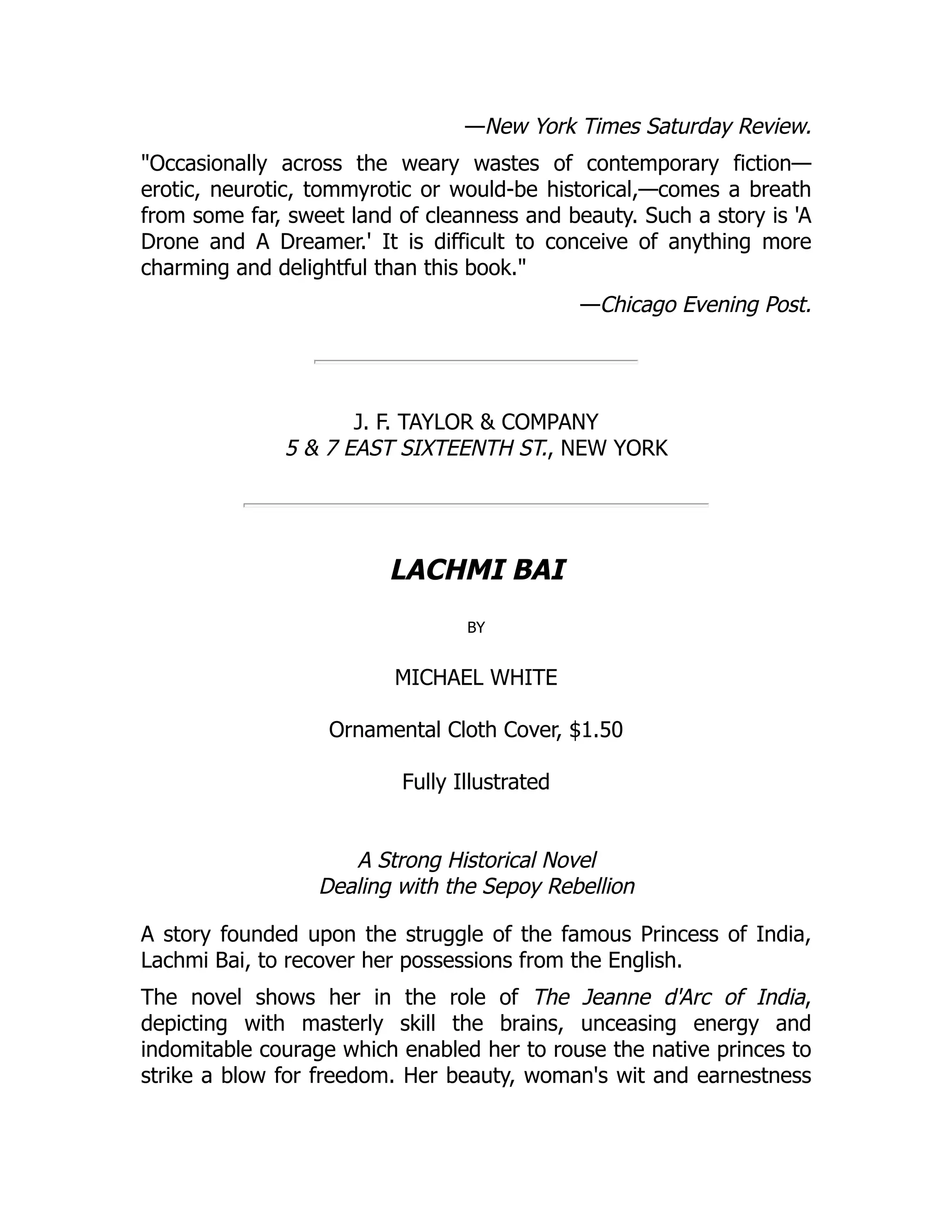 —New York Times Saturday Review.
"Occasionally across the weary wastes of contemporary fiction—
erotic, neurotic, tommyrotic or would-be historical,—comes a breath
from some far, sweet land of cleanness and beauty. Such a story is 'A
Drone and A Dreamer.' It is difficult to conceive of anything more
charming and delightful than this book."
—Chicago Evening Post.
J. F. TAYLOR & COMPANY
5 & 7 EAST SIXTEENTH ST., NEW YORK
LACHMI BAI
by
MICHAEL WHITE
Ornamental Cloth Cover, $1.50
Fully Illustrated
A Strong Historical Novel
Dealing with the Sepoy Rebellion
A story founded upon the struggle of the famous Princess of India,
Lachmi Bai, to recover her possessions from the English.
The novel shows her in the role of The Jeanne d'Arc of India,
depicting with masterly skill the brains, unceasing energy and
indomitable courage which enabled her to rouse the native princes to
strike a blow for freedom. Her beauty, woman's wit and earnestness
 