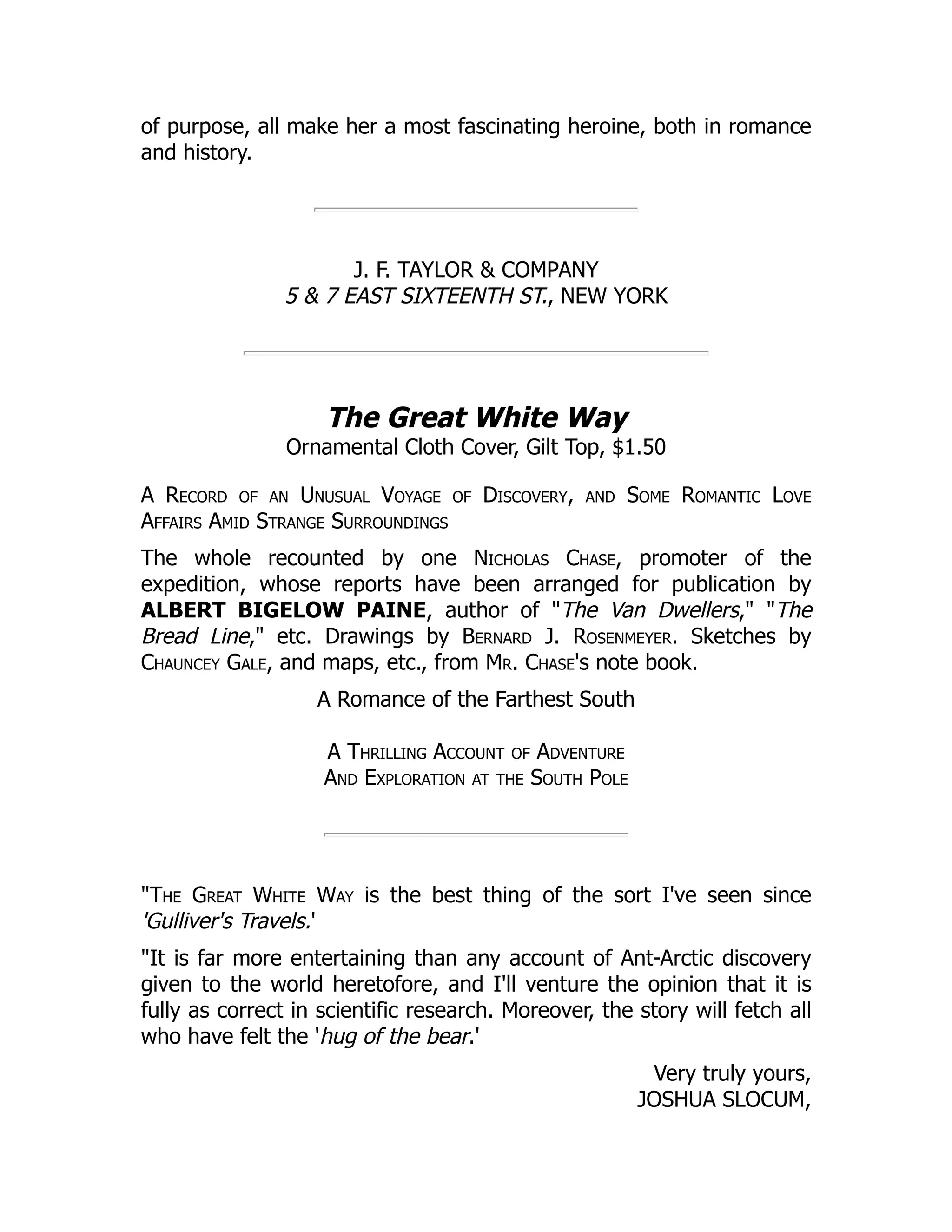 of purpose, all make her a most fascinating heroine, both in romance
and history.
J. F. TAYLOR & COMPANY
5 & 7 EAST SIXTEENTH ST., NEW YORK
The Great White Way
Ornamental Cloth Cover, Gilt Top, $1.50
A Record of an Unusual Voyage of Discovery, and Some Romantic Love
Affairs Amid Strange Surroundings
The whole recounted by one Nicholas Chase, promoter of the
expedition, whose reports have been arranged for publication by
ALBERT BIGELOW PAINE, author of "The Van Dwellers," "The
Bread Line," etc. Drawings by Bernard J. Rosenmeyer. Sketches by
Chauncey Gale, and maps, etc., from Mr. Chase's note book.
A Romance of the Farthest South
A Thrilling Account of Adventure
And Exploration at the South Pole
"The Great White Way is the best thing of the sort I've seen since
'Gulliver's Travels.'
"It is far more entertaining than any account of Ant-Arctic discovery
given to the world heretofore, and I'll venture the opinion that it is
fully as correct in scientific research. Moreover, the story will fetch all
who have felt the 'hug of the bear.'
Very truly yours,
JOSHUA SLOCUM,
 