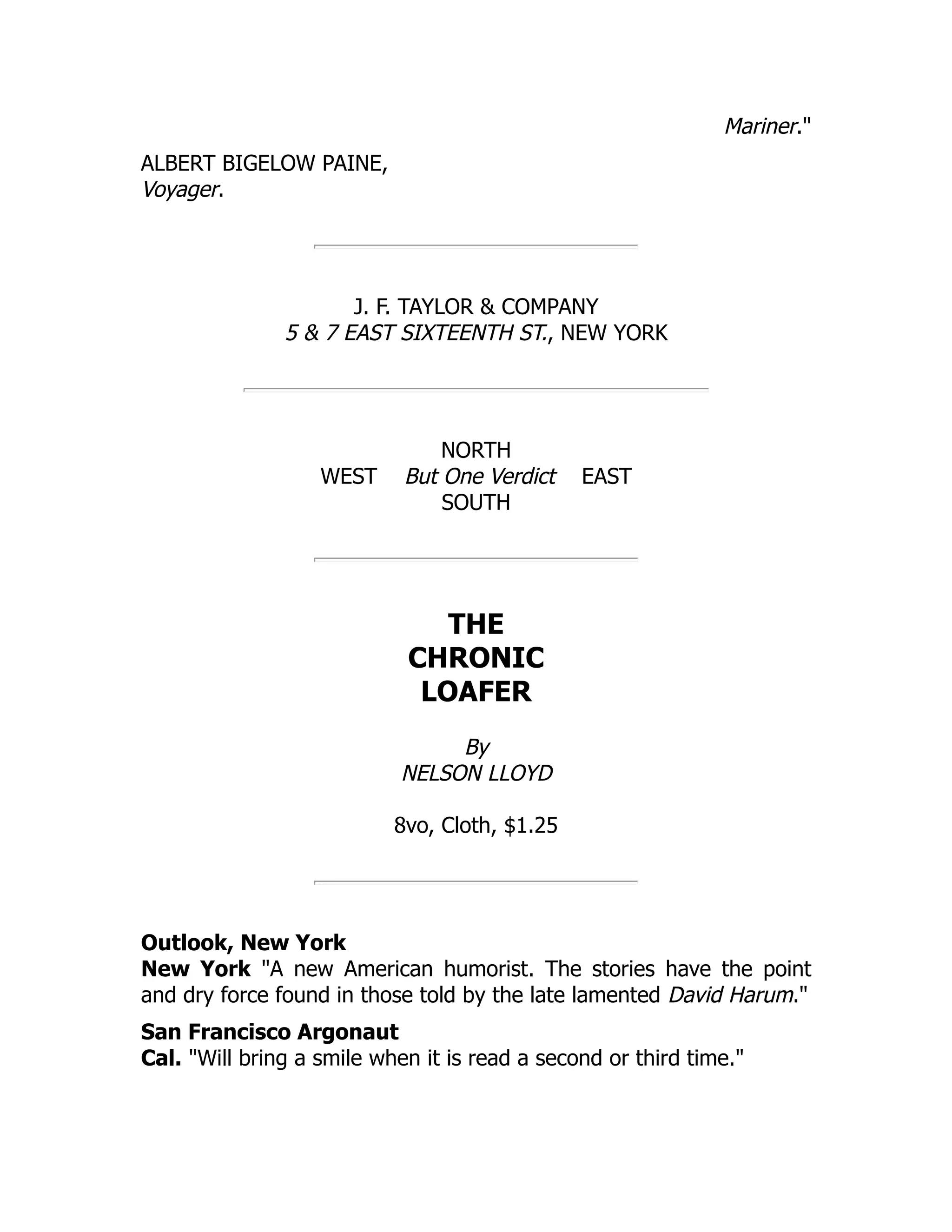 Mariner."
ALBERT BIGELOW PAINE,
Voyager.
J. F. TAYLOR & COMPANY
5 & 7 EAST SIXTEENTH ST., NEW YORK
NORTH
WEST But One Verdict EAST
SOUTH
THE
CHRONIC
LOAFER
By
NELSON LLOYD
8vo, Cloth, $1.25
Outlook, New York
New York "A new American humorist. The stories have the point
and dry force found in those told by the late lamented David Harum."
San Francisco Argonaut
Cal. "Will bring a smile when it is read a second or third time."
 