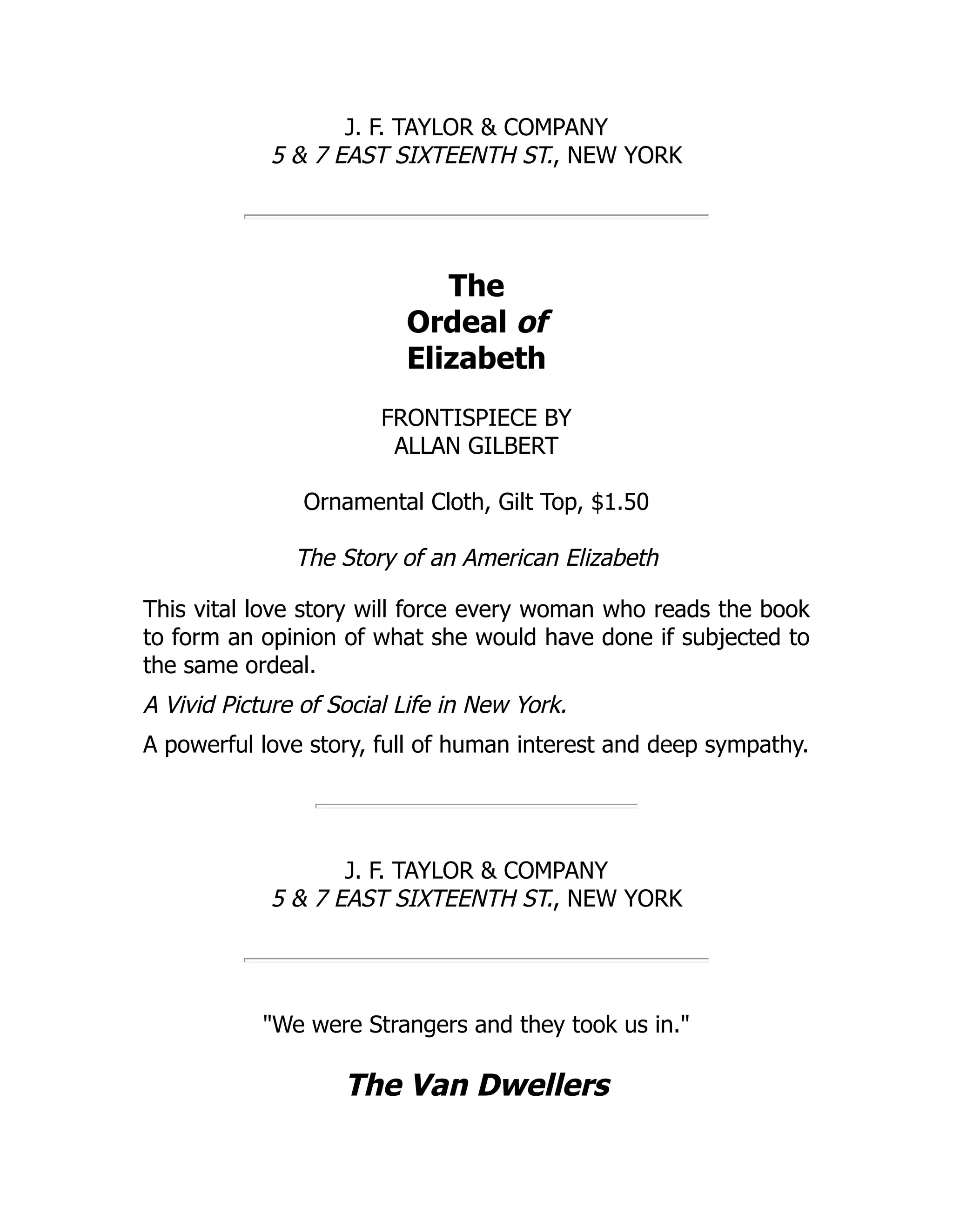 J. F. TAYLOR & COMPANY
5 & 7 EAST SIXTEENTH ST., NEW YORK
The
Ordeal of
Elizabeth
FRONTISPIECE BY
ALLAN GILBERT
Ornamental Cloth, Gilt Top, $1.50
The Story of an American Elizabeth
This vital love story will force every woman who reads the book
to form an opinion of what she would have done if subjected to
the same ordeal.
A Vivid Picture of Social Life in New York.
A powerful love story, full of human interest and deep sympathy.
J. F. TAYLOR & COMPANY
5 & 7 EAST SIXTEENTH ST., NEW YORK
"We were Strangers and they took us in."
The Van Dwellers
 