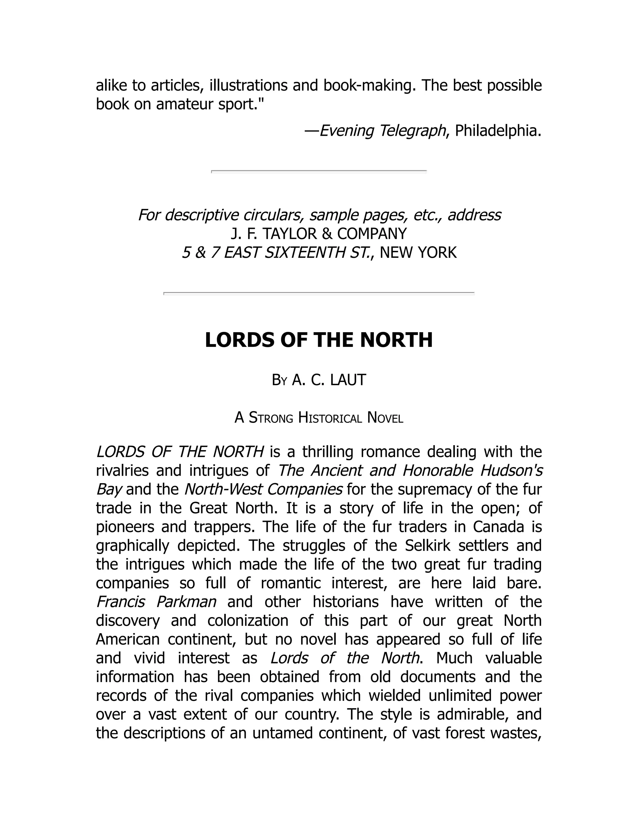 alike to articles, illustrations and book-making. The best possible
book on amateur sport."
—Evening Telegraph, Philadelphia.
For descriptive circulars, sample pages, etc., address
J. F. TAYLOR & COMPANY
5 & 7 EAST SIXTEENTH ST., NEW YORK
LORDS OF THE NORTH
By A. C. LAUT
A Strong Historical Novel
LORDS OF THE NORTH is a thrilling romance dealing with the
rivalries and intrigues of The Ancient and Honorable Hudson's
Bay and the North-West Companies for the supremacy of the fur
trade in the Great North. It is a story of life in the open; of
pioneers and trappers. The life of the fur traders in Canada is
graphically depicted. The struggles of the Selkirk settlers and
the intrigues which made the life of the two great fur trading
companies so full of romantic interest, are here laid bare.
Francis Parkman and other historians have written of the
discovery and colonization of this part of our great North
American continent, but no novel has appeared so full of life
and vivid interest as Lords of the North. Much valuable
information has been obtained from old documents and the
records of the rival companies which wielded unlimited power
over a vast extent of our country. The style is admirable, and
the descriptions of an untamed continent, of vast forest wastes,
 