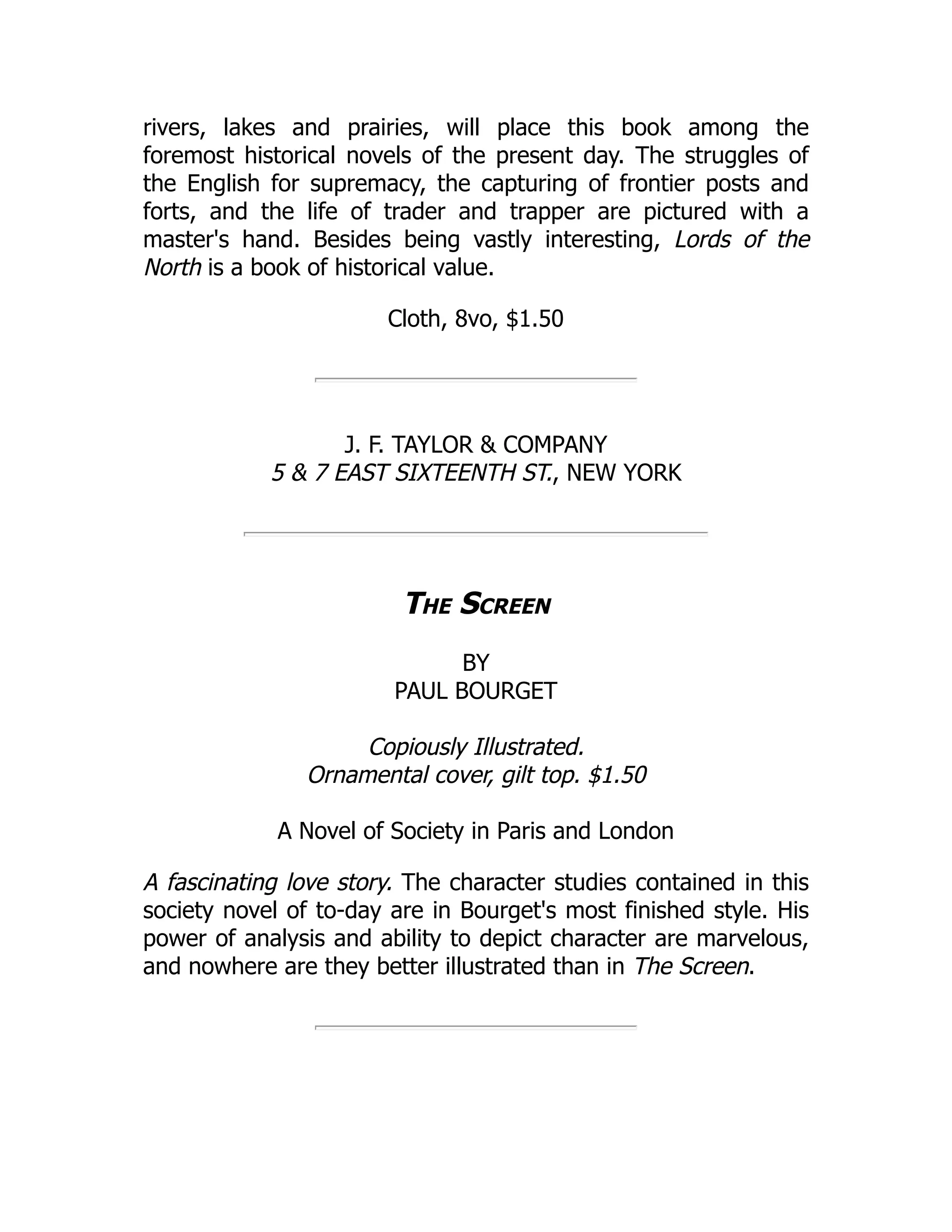 rivers, lakes and prairies, will place this book among the
foremost historical novels of the present day. The struggles of
the English for supremacy, the capturing of frontier posts and
forts, and the life of trader and trapper are pictured with a
master's hand. Besides being vastly interesting, Lords of the
North is a book of historical value.
Cloth, 8vo, $1.50
J. F. TAYLOR & COMPANY
5 & 7 EAST SIXTEENTH ST., NEW YORK
The Screen
BY
PAUL BOURGET
Copiously Illustrated.
Ornamental cover, gilt top. $1.50
A Novel of Society in Paris and London
A fascinating love story. The character studies contained in this
society novel of to-day are in Bourget's most finished style. His
power of analysis and ability to depict character are marvelous,
and nowhere are they better illustrated than in The Screen.
 