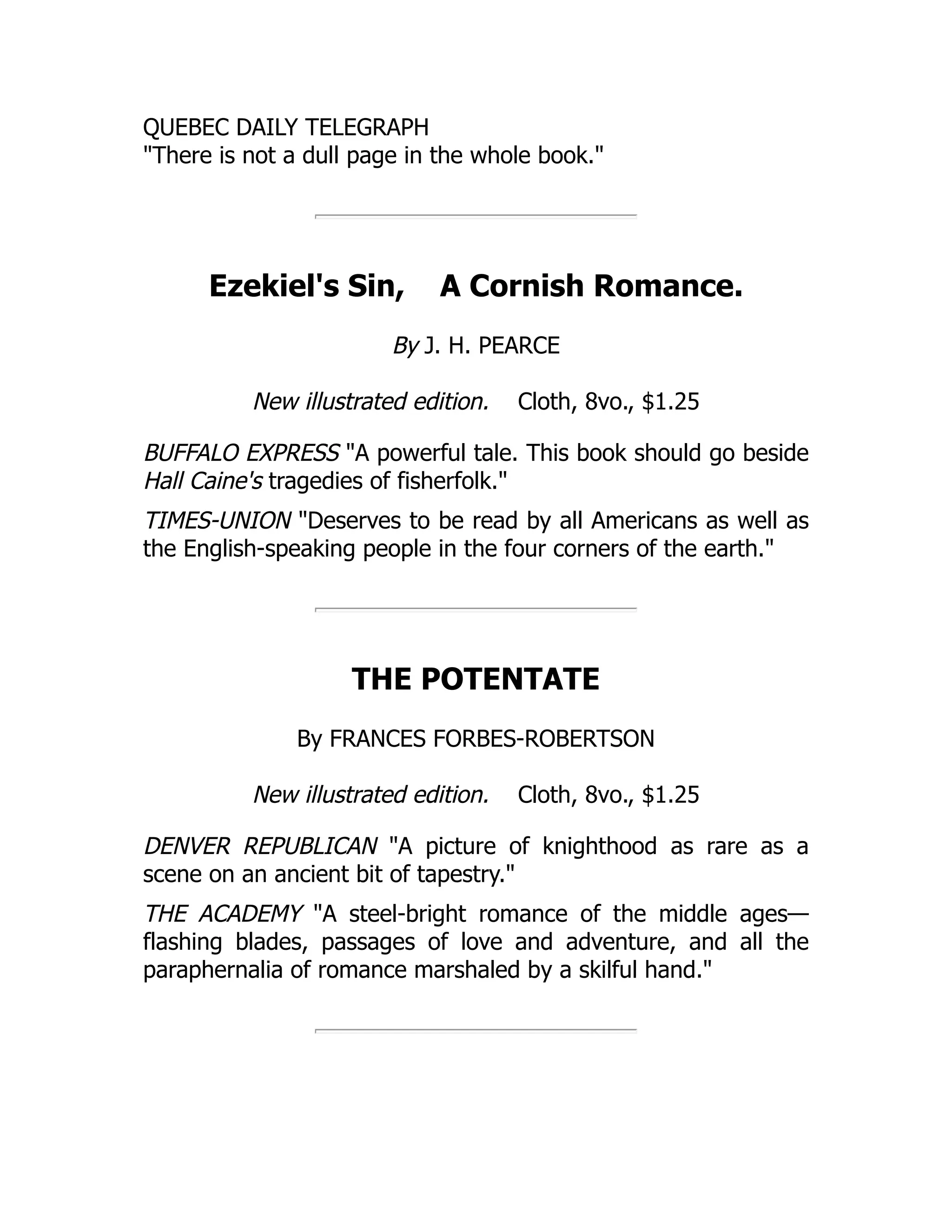 QUEBEC DAILY TELEGRAPH
"There is not a dull page in the whole book."
Ezekiel's Sin, A Cornish Romance.
By J. H. PEARCE
New illustrated edition. Cloth, 8vo., $1.25
BUFFALO EXPRESS "A powerful tale. This book should go beside
Hall Caine's tragedies of fisherfolk."
TIMES-UNION "Deserves to be read by all Americans as well as
the English-speaking people in the four corners of the earth."
THE POTENTATE
By FRANCES FORBES-ROBERTSON
New illustrated edition. Cloth, 8vo., $1.25
DENVER REPUBLICAN "A picture of knighthood as rare as a
scene on an ancient bit of tapestry."
THE ACADEMY "A steel-bright romance of the middle ages—
flashing blades, passages of love and adventure, and all the
paraphernalia of romance marshaled by a skilful hand."
 