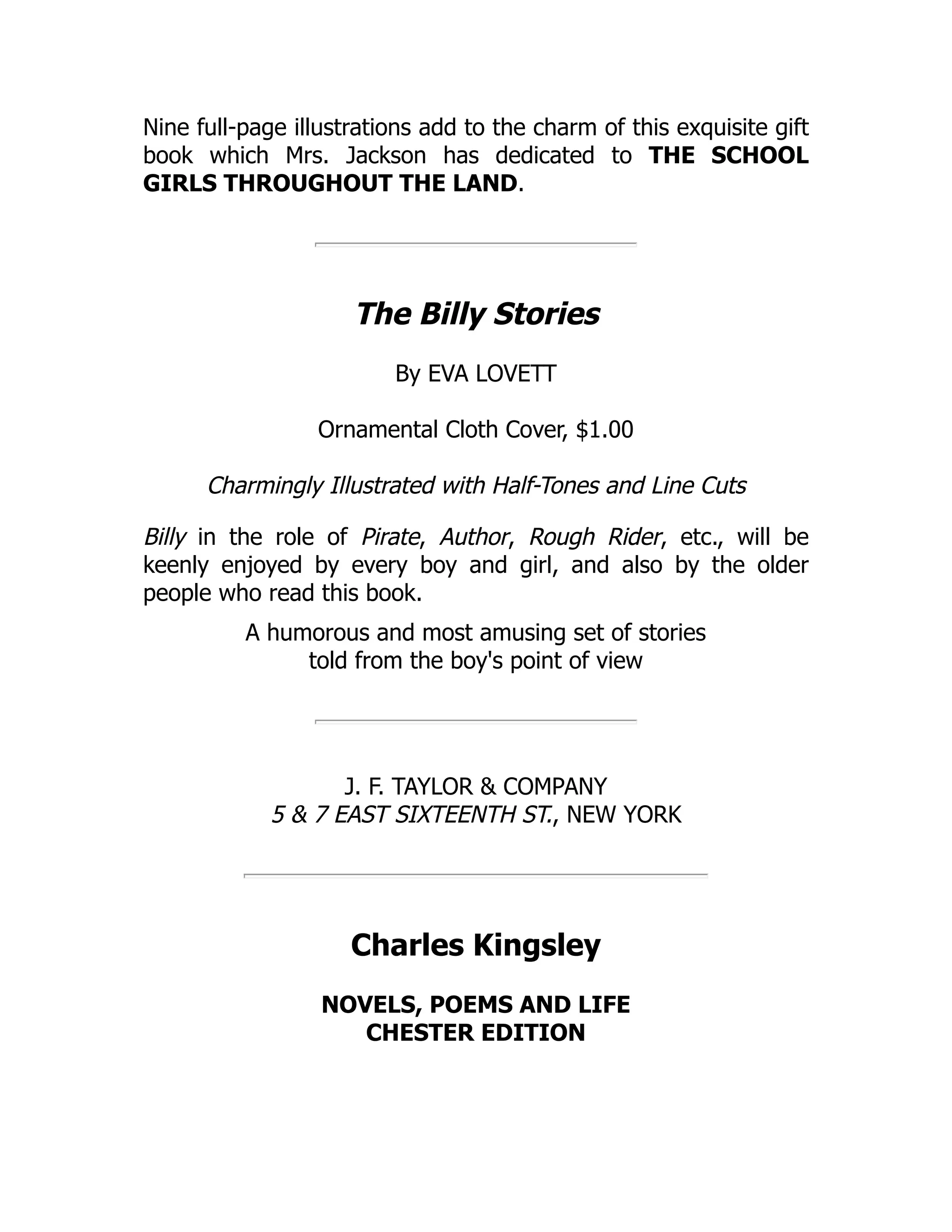 Nine full-page illustrations add to the charm of this exquisite gift
book which Mrs. Jackson has dedicated to THE SCHOOL
GIRLS THROUGHOUT THE LAND.
The Billy Stories
By EVA LOVETT
Ornamental Cloth Cover, $1.00
Charmingly Illustrated with Half-Tones and Line Cuts
Billy in the role of Pirate, Author, Rough Rider, etc., will be
keenly enjoyed by every boy and girl, and also by the older
people who read this book.
A humorous and most amusing set of stories
told from the boy's point of view
J. F. TAYLOR & COMPANY
5 & 7 EAST SIXTEENTH ST., NEW YORK
Charles Kingsley
NOVELS, POEMS AND LIFE
CHESTER EDITION
 