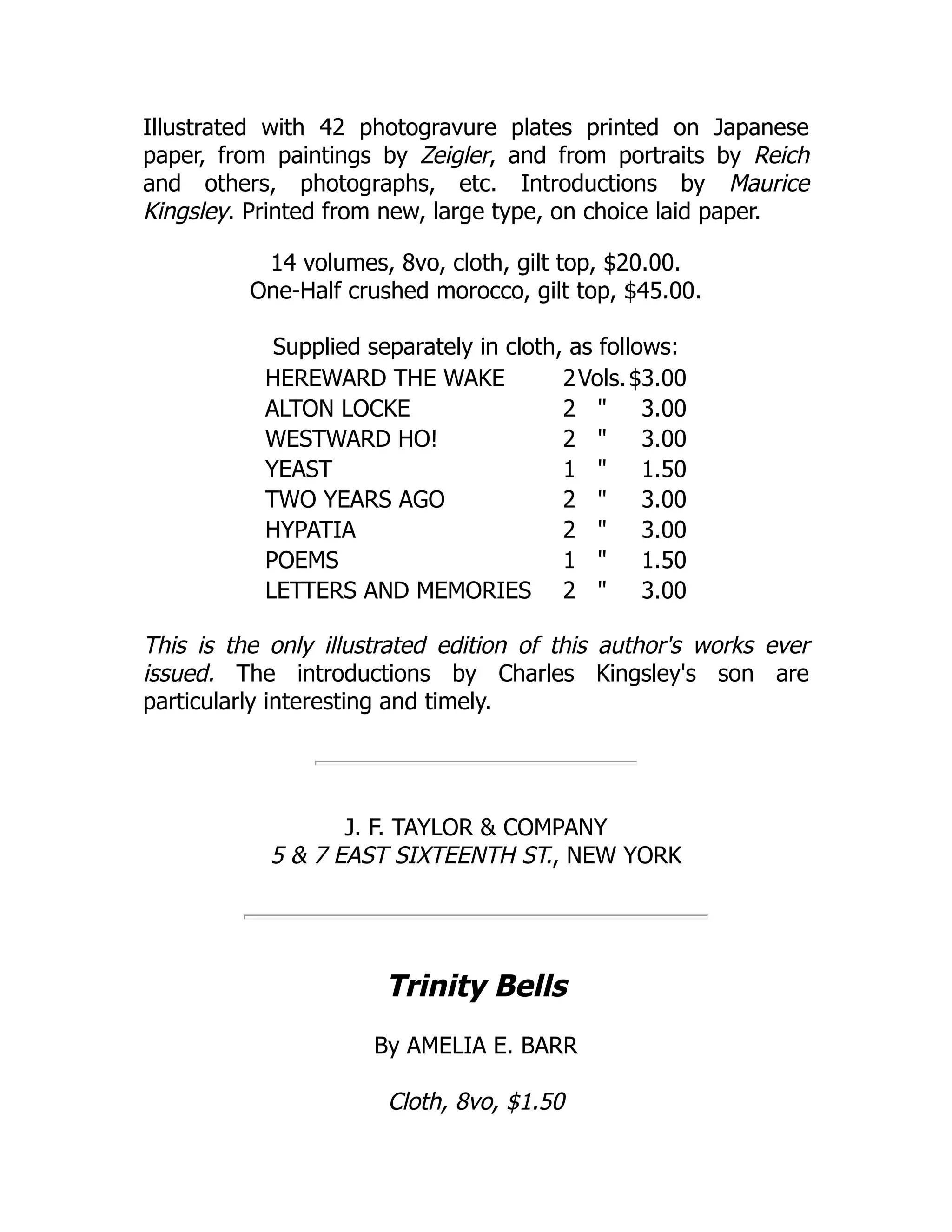 Illustrated with 42 photogravure plates printed on Japanese
paper, from paintings by Zeigler, and from portraits by Reich
and others, photographs, etc. Introductions by Maurice
Kingsley. Printed from new, large type, on choice laid paper.
14 volumes, 8vo, cloth, gilt top, $20.00.
One-Half crushed morocco, gilt top, $45.00.
Supplied separately in cloth, as follows:
HEREWARD THE WAKE 2Vols.$3.00
ALTON LOCKE 2 " 3.00
WESTWARD HO! 2 " 3.00
YEAST 1 " 1.50
TWO YEARS AGO 2 " 3.00
HYPATIA 2 " 3.00
POEMS 1 " 1.50
LETTERS AND MEMORIES 2 " 3.00
This is the only illustrated edition of this author's works ever
issued. The introductions by Charles Kingsley's son are
particularly interesting and timely.
J. F. TAYLOR & COMPANY
5 & 7 EAST SIXTEENTH ST., NEW YORK
Trinity Bells
By AMELIA E. BARR
Cloth, 8vo, $1.50
 