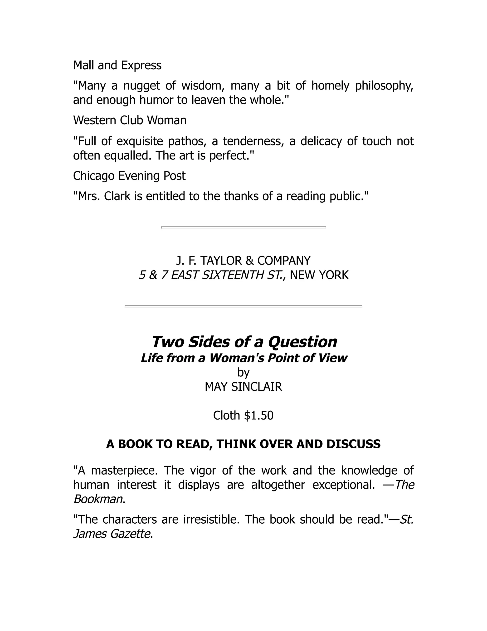Mall and Express
"Many a nugget of wisdom, many a bit of homely philosophy,
and enough humor to leaven the whole."
Western Club Woman
"Full of exquisite pathos, a tenderness, a delicacy of touch not
often equalled. The art is perfect."
Chicago Evening Post
"Mrs. Clark is entitled to the thanks of a reading public."
J. F. TAYLOR & COMPANY
5 & 7 EAST SIXTEENTH ST., NEW YORK
Two Sides of a Question
Life from a Woman's Point of View
by
MAY SINCLAIR
Cloth $1.50
A BOOK TO READ, THINK OVER AND DISCUSS
"A masterpiece. The vigor of the work and the knowledge of
human interest it displays are altogether exceptional. —The
Bookman.
"The characters are irresistible. The book should be read."—St.
James Gazette.
 