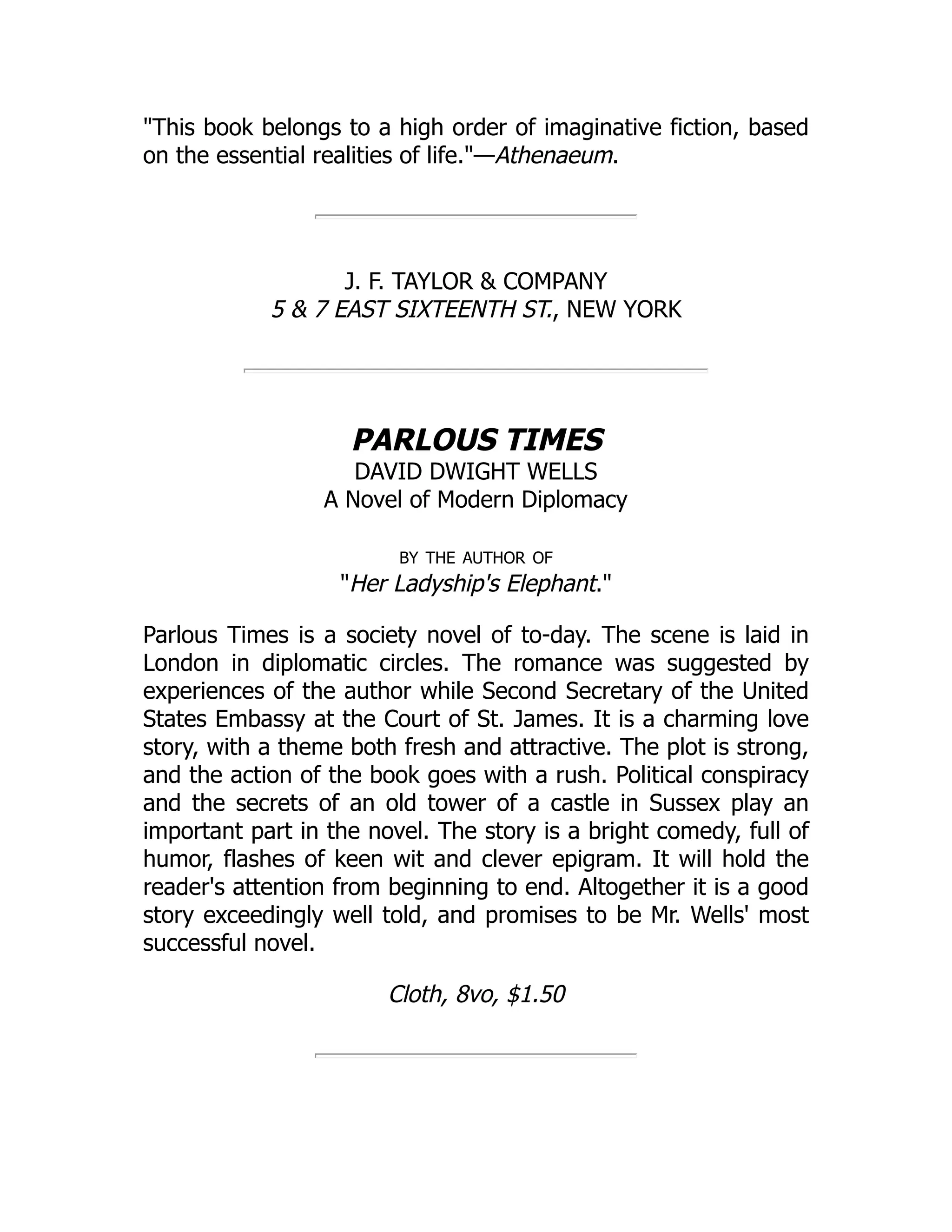 "This book belongs to a high order of imaginative fiction, based
on the essential realities of life."—Athenaeum.
J. F. TAYLOR & COMPANY
5 & 7 EAST SIXTEENTH ST., NEW YORK
PARLOUS TIMES
DAVID DWIGHT WELLS
A Novel of Modern Diplomacy
by the author of
"Her Ladyship's Elephant."
Parlous Times is a society novel of to-day. The scene is laid in
London in diplomatic circles. The romance was suggested by
experiences of the author while Second Secretary of the United
States Embassy at the Court of St. James. It is a charming love
story, with a theme both fresh and attractive. The plot is strong,
and the action of the book goes with a rush. Political conspiracy
and the secrets of an old tower of a castle in Sussex play an
important part in the novel. The story is a bright comedy, full of
humor, flashes of keen wit and clever epigram. It will hold the
reader's attention from beginning to end. Altogether it is a good
story exceedingly well told, and promises to be Mr. Wells' most
successful novel.
Cloth, 8vo, $1.50
 
