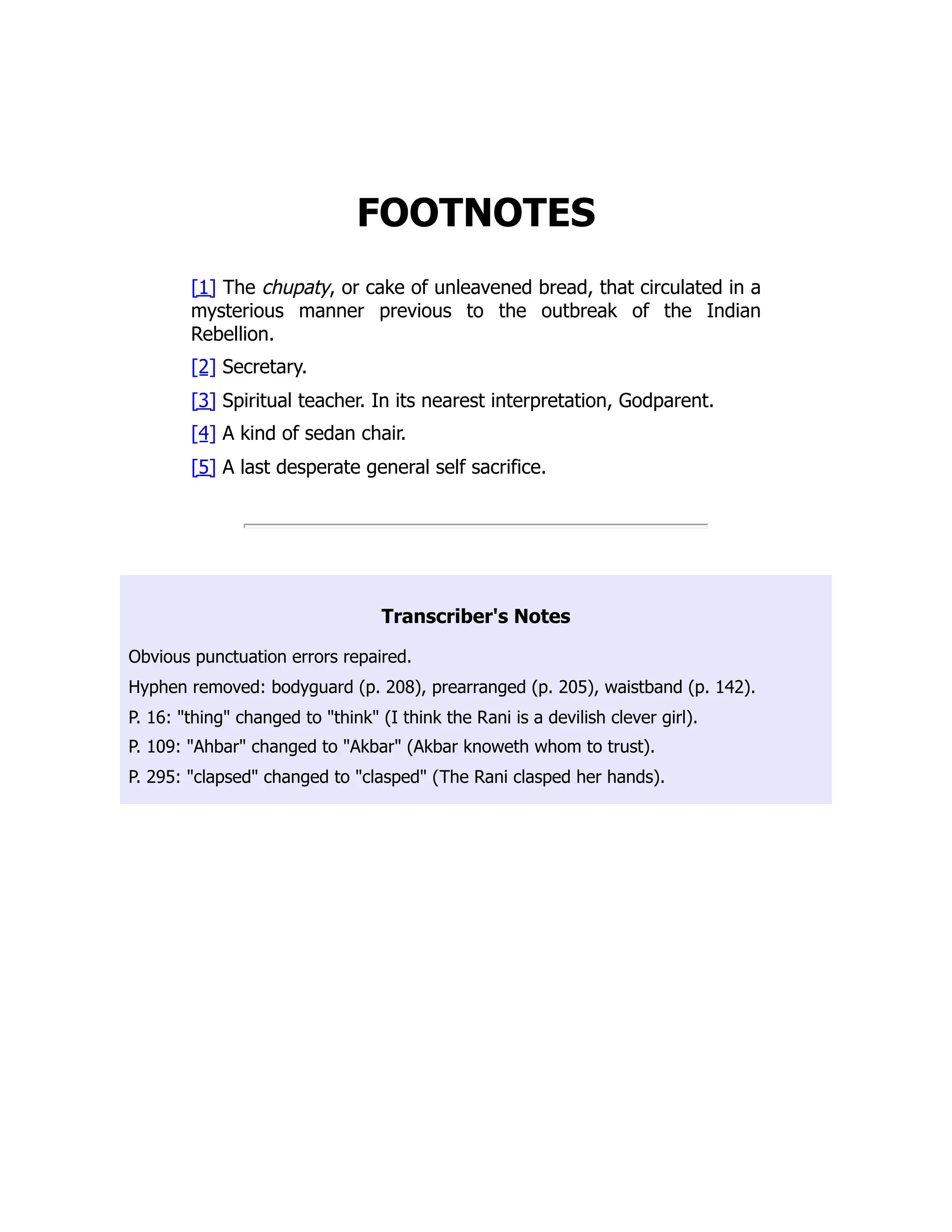 FOOTNOTES
[1] The chupaty, or cake of unleavened bread, that circulated in a
mysterious manner previous to the outbreak of the Indian
Rebellion.
[2] Secretary.
[3] Spiritual teacher. In its nearest interpretation, Godparent.
[4] A kind of sedan chair.
[5] A last desperate general self sacrifice.
Transcriber's Notes
Obvious punctuation errors repaired.
Hyphen removed: bodyguard (p. 208), prearranged (p. 205), waistband (p. 142).
P. 16: "thing" changed to "think" (I think the Rani is a devilish clever girl).
P. 109: "Ahbar" changed to "Akbar" (Akbar knoweth whom to trust).
P. 295: "clapsed" changed to "clasped" (The Rani clasped her hands).
 