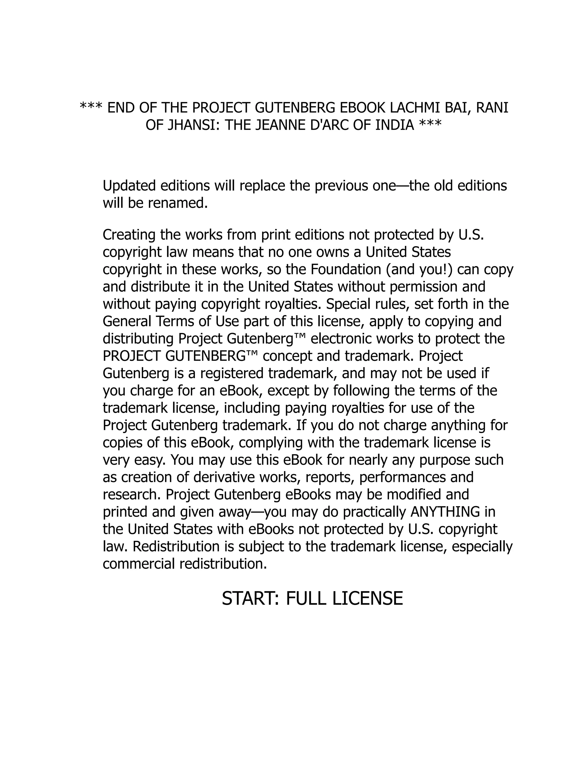 *** END OF THE PROJECT GUTENBERG EBOOK LACHMI BAI, RANI
OF JHANSI: THE JEANNE D'ARC OF INDIA ***
Updated editions will replace the previous one—the old editions
will be renamed.
Creating the works from print editions not protected by U.S.
copyright law means that no one owns a United States
copyright in these works, so the Foundation (and you!) can copy
and distribute it in the United States without permission and
without paying copyright royalties. Special rules, set forth in the
General Terms of Use part of this license, apply to copying and
distributing Project Gutenberg™ electronic works to protect the
PROJECT GUTENBERG™ concept and trademark. Project
Gutenberg is a registered trademark, and may not be used if
you charge for an eBook, except by following the terms of the
trademark license, including paying royalties for use of the
Project Gutenberg trademark. If you do not charge anything for
copies of this eBook, complying with the trademark license is
very easy. You may use this eBook for nearly any purpose such
as creation of derivative works, reports, performances and
research. Project Gutenberg eBooks may be modified and
printed and given away—you may do practically ANYTHING in
the United States with eBooks not protected by U.S. copyright
law. Redistribution is subject to the trademark license, especially
commercial redistribution.
START: FULL LICENSE
 