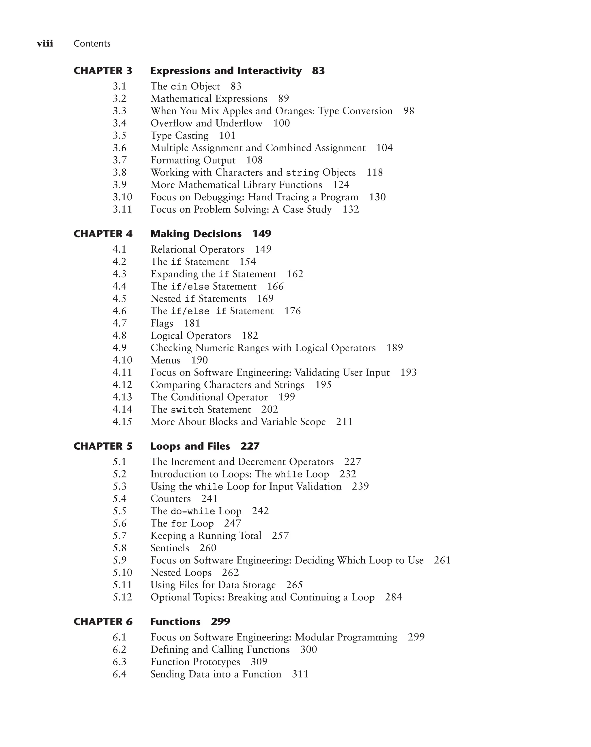 viii Contents
CHAPTER 3 Expressions and Interactivity 83
3.1 The cin Object 83
3.2 Mathematical Expressions 89
3.3 When You Mix Apples and Oranges: Type Conversion 98
3.4 Overflow and Underflow 100
3.5 Type Casting 101
3.6 Multiple Assignment and Combined Assignment 104
3.7 Formatting Output 108
3.8 Working with Characters and string Objects 118
3.9 More Mathematical Library Functions 124
3.10 Focus on Debugging: Hand Tracing a Program 130
3.11 Focus on Problem Solving: A Case Study 132
CHAPTER 4 Making Decisions 149
4.1 Relational Operators 149
4.2 The if Statement 154
4.3 Expanding the if Statement 162
4.4 The if/else Statement 166
4.5 Nested if Statements 169
4.6 The if/else if Statement 176
4.7 Flags 181
4.8 Logical Operators 182
4.9 Checking Numeric Ranges with Logical Operators 189
4.10 Menus 190
4.11 Focus on Software Engineering: Validating User Input 193
4.12 Comparing Characters and Strings 195
4.13 The Conditional Operator 199
4.14 The switch Statement 202
4.15 More About Blocks and Variable Scope 211
CHAPTER 5 Loops and Files 227
5.1 The Increment and Decrement Operators 227
5.2 Introduction to Loops: The while Loop 232
5.3 Using the while Loop for Input Validation 239
5.4 Counters 241
5.5 The do-while Loop 242
5.6 The for Loop 247
5.7 Keeping a Running Total 257
5.8 Sentinels 260
5.9 Focus on Software Engineering: Deciding Which Loop to Use 261
5.10 Nested Loops 262
5.11 Using Files for Data Storage 265
5.12 Optional Topics: Breaking and Continuing a Loop 284
CHAPTER 6 Functions 299
6.1 Focus on Software Engineering: Modular Programming 299
6.2 Defining and Calling Functions 300
6.3 Function Prototypes 309
6.4 Sending Data into a Function 311
 