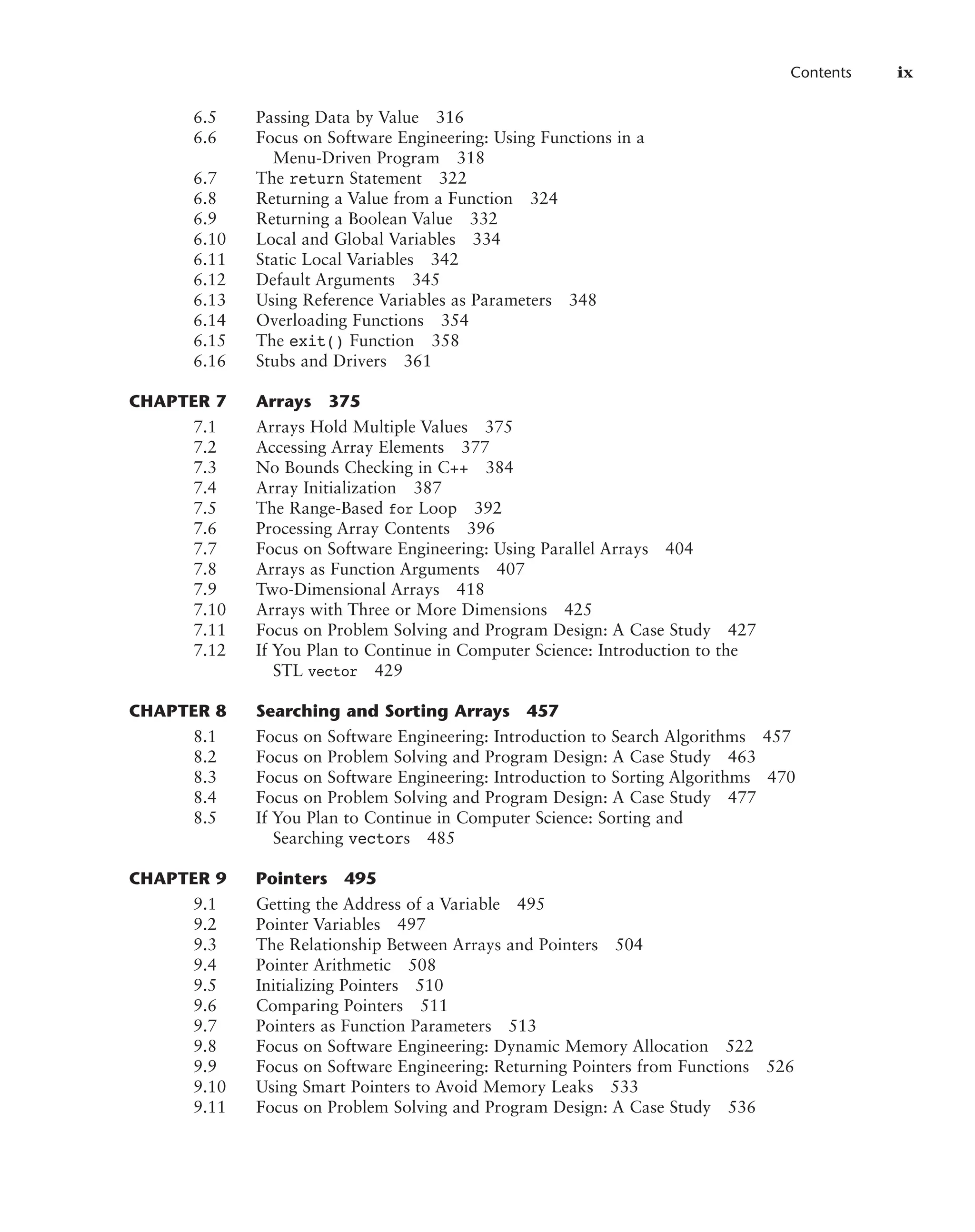Contents ix
6.5 Passing Data by Value 316
6.6 Focus on Software Engineering: Using Functions in a
Menu-Driven Program 318
6.7 The return Statement 322
6.8 Returning a Value from a Function 324
6.9 Returning a Boolean Value 332
6.10 Local and Global Variables 334
6.11 Static Local Variables 342
6.12 Default Arguments 345
6.13 Using Reference Variables as Parameters 348
6.14 Overloading Functions 354
6.15 The exit() Function 358
6.16 Stubs and Drivers 361
CHAPTER 7 Arrays 375
7.1 Arrays Hold Multiple Values 375
7.2 Accessing Array Elements 377
7.3 No Bounds Checking in C++ 384
7.4 Array Initialization 387
7.5 The Range-Based for Loop 392
7.6 Processing Array Contents 396
7.7 Focus on Software Engineering: Using Parallel Arrays 404
7.8 Arrays as Function Arguments 407
7.9 Two-Dimensional Arrays 418
7.10 Arrays with Three or More Dimensions 425
7.11 Focus on Problem Solving and Program Design: A Case Study 427
7.12 If You Plan to Continue in Computer Science: Introduction to the
STL vector 429
CHAPTER 8 Searching and Sorting Arrays 457
8.1 Focus on Software Engineering: Introduction to Search Algorithms 457
8.2 Focus on Problem Solving and Program Design: A Case Study 463
8.3 Focus on Software Engineering: Introduction to Sorting Algorithms 470
8.4 Focus on Problem Solving and Program Design: A Case Study 477
8.5 If You Plan to Continue in Computer Science: Sorting and
Searching vectors 485
CHAPTER 9 Pointers 495
9.1 Getting the Address of a Variable 495
9.2 Pointer Variables 497
9.3 The Relationship Between Arrays and Pointers 504
9.4 Pointer Arithmetic 508
9.5 Initializing Pointers 510
9.6 Comparing Pointers 511
9.7 Pointers as Function Parameters 513
9.8 Focus on Software Engineering: Dynamic Memory Allocation 522
9.9 Focus on Software Engineering: Returning Pointers from Functions 526
9.10 Using Smart Pointers to Avoid Memory Leaks 533
9.11 Focus on Problem Solving and Program Design: A Case Study 536
 