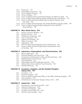 Contents xi
13.9 Destructors 758
13.10 Overloading Constructors 762
13.11 Private Member Functions 765
13.12 Arrays of Objects 767
13.13 Focus on Problem Solving and Program Design: An OOP Case Study 771
13.14 Focus on Object-Oriented Programming: Simulating Dice with Objects 778
13.15 Focus on Object-Oriented Programming: Creating an Abstract Array
Data Type 782
13.16 Focus on Object-Oriented Design: The Unified Modeling Language (UML) 785
13.17 Focus on Object-Oriented Design: Finding the Classes and Their
Responsibilities 788
CHAPTER 14 More About Classes 811
14.1 Instance and Static Members 811
14.2 Friends of Classes 819
14.3 Memberwise Assignment 824
14.4 Copy Constructors 825
14.5 Operator Overloading 831
14.6 Object Conversion 858
14.7 Aggregation 860
14.8 Focus on Object-Oriented Design: Class Collaborations 865
14.9 Focus on Object-Oriented Programming: Simulating the Game
of Cho-Han 869
CHAPTER 15 Inheritance, Polymorphism, and Virtual Functions 891
15.1 What Is Inheritance? 891
15.2 Protected Members and Class Access 900
15.3 Constructors and Destructors in Base and Derived Classes 906
15.4 Redefining Base Class Functions 918
15.5 Class Hierarchies 923
15.6 Polymorphism and Virtual Member Functions 929
15.7 Abstract Base Classes and Pure Virtual Functions 945
15.8 Multiple Inheritance 952
CHAPTER 16 Exceptions, Templates, and the Standard Template
Library (STL) 971
16.1 Exceptions 971
16.2 Function Templates 990
16.3 Focus on Software Engineering: Where to Start When Defining Templates 996
16.4 Class Templates 996
16.5 Introduction to the Standard Template Library (STL) 1005
CHAPTER 17 Linked Lists 1025
17.1 Introduction to the Linked List ADT 1025
17.2 Linked List Operations 1027
17.3 A Linked List Template 1043
17.4 Variations of the Linked List 1055
17.5 The STL list Container 1056
 