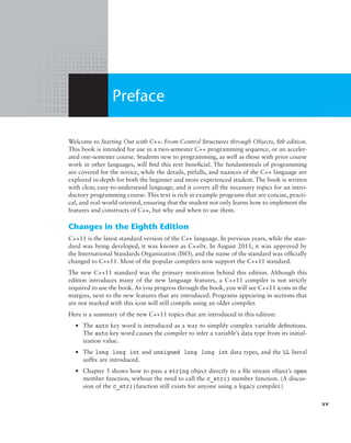 Welcome to Starting Out with C++: From Control Structures through Objects, 8th edition.
This book is intended for use in a two-semester C++ programming sequence, or an acceler-
ated one-semester course. Students new to programming, as well as those with prior course
work in other languages, will find this text beneficial. The fundamentals of programming
are covered for the novice, while the details, pitfalls, and nuances of the C++ language are
explored in-depth for both the beginner and more experienced student. The book is written
with clear, easy-to-understand language, and it covers all the necessary topics for an intro-
ductory programming course. This text is rich in example programs that are concise, practi-
cal, and real-world oriented, ensuring that the student not only learns how to implement the
features and constructs of C++, but why and when to use them.
Changes in the Eighth Edition
C++11 is the latest standard version of the C++ language. In previous years, while the stan-
dard was being developed, it was known as C++0x. In August 2011, it was approved by
the International Standards Organization (ISO), and the name of the standard was officially
changed to C++11. Most of the popular compilers now support the C++11 standard.
The new C++11 standard was the primary motivation behind this edition. Although this
edition introduces many of the new language features, a C++11 compiler is not strictly
required to use the book. As you progress through the book, you will see C++11 icons in the
margins, next to the new features that are introduced. Programs appearing in sections that
are not marked with this icon will still compile using an older compiler.
Here is a summary of the new C++11 topics that are introduced in this edition:
● The auto key word is introduced as a way to simplify complex variable definitions.
The auto key word causes the compiler to infer a variable’s data type from its initial-
ization value.
● The long long int and unsigned long long int data types, and the LL literal
suffix are introduced.
● Chapter 5 shows how to pass a string object directly to a file stream object’s open
member function, without the need to call the c_str() member function. (A discus-
sion of the c_str()function still exists for anyone using a legacy compiler.)
Preface
xv
 