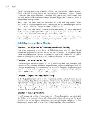 xviii Preface
Chapter 1 covers fundamental hardware, software, and programming concepts. You may
choose to skip this chapter if the class has already mastered those topics. Chapters 2 through
7 cover basic C++ syntax, data types, expressions, selection structures, repetition structures,
functions, and arrays. Each of these chapters builds on the previous chapter and should be
covered in the order presented.
After Chapter 7 has been covered, you may proceed to Chapter 8, or jump to either Chapter
9 or Chapter 12. (If you jump to Chapter 12 at this point, you will need to postpone sections
12.7, 12.8, and 12.10 until Chapters 9 and 11 have been covered.)
After Chapter 9 has been covered, either of Chapters 10 or 11 may be covered. After Chap-
ter 11, you may cover Chapters 13 through 17 in sequence. Next you can proceed to either
Chapter 18 or Chapter 19. Finally, Chapter 20 may be covered.
This text’s approach starts with a firm foundation in structured, procedural programming
before delving fully into object-oriented programming and advanced data structures.
Brief Overview of Each Chapter
Chapter 1: Introduction to Computers and Programming
This chapter provides an introduction to the field of computer science and covers the fun-
damentals of programming, problem solving, and software design. The components of pro-
grams, such as key words, variables, operators, and punctuation are covered. The tools of
the trade, such as pseudocode, flow charts, and hierarchy charts are also presented.
Chapter 2: Introduction to C++
This chapter gets the student started in C++ by introducing data types, identifiers, vari-
able declarations, constants, comments, program output, simple arithmetic operations, and
C-strings. Programming style conventions are introduced and good programming style
is modeled here, as it is throughout the text. An optional section explains the difference
between ANSI standard and pre-standard C++ programs.
Chapter 3: Expressions and Interactivity
In this chapter the student learns to write programs that input and handle numeric, char-
acter, and string data. The use of arithmetic operators and the creation of mathematical
expressions are covered in greater detail, with emphasis on operator precedence. Debug-
ging is introduced, with a section on hand tracing a program. Sections are also included on
simple output formatting, on data type conversion and type casting, and on using library
functions that work with numbers.
Chapter 4: Making Decisions
Here the student learns about relational operators, relational expressions and how to con-
trol the flow of a program with the if, if/else, and if/else if statements. The condi-
tional operator and the switch statement are also covered. Crucial applications of these
constructs are covered, such as menu-driven programs and the validation of input.
 