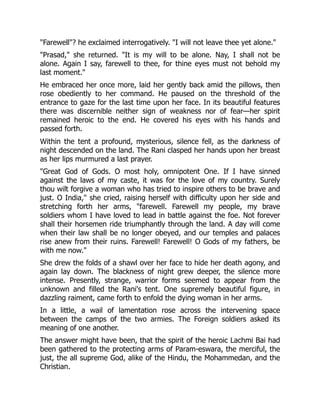 "Farewell"? he exclaimed interrogatively. "I will not leave thee yet alone."
"Prasad," she returned. "It is my will to be alone. Nay, I shall not be
alone. Again I say, farewell to thee, for thine eyes must not behold my
last moment."
He embraced her once more, laid her gently back amid the pillows, then
rose obediently to her command. He paused on the threshold of the
entrance to gaze for the last time upon her face. In its beautiful features
there was discernible neither sign of weakness nor of fear—her spirit
remained heroic to the end. He covered his eyes with his hands and
passed forth.
Within the tent a profound, mysterious, silence fell, as the darkness of
night descended on the land. The Rani clasped her hands upon her breast
as her lips murmured a last prayer.
"Great God of Gods. O most holy, omnipotent One. If I have sinned
against the laws of my caste, it was for the love of my country. Surely
thou wilt forgive a woman who has tried to inspire others to be brave and
just. O India," she cried, raising herself with difficulty upon her side and
stretching forth her arms, "farewell. Farewell my people, my brave
soldiers whom I have loved to lead in battle against the foe. Not forever
shall their horsemen ride triumphantly through the land. A day will come
when their law shall be no longer obeyed, and our temples and palaces
rise anew from their ruins. Farewell! Farewell! O Gods of my fathers, be
with me now."
She drew the folds of a shawl over her face to hide her death agony, and
again lay down. The blackness of night grew deeper, the silence more
intense. Presently, strange, warrior forms seemed to appear from the
unknown and filled the Rani's tent. One supremely beautiful figure, in
dazzling raiment, came forth to enfold the dying woman in her arms.
In a little, a wail of lamentation rose across the intervening space
between the camps of the two armies. The Foreign soldiers asked its
meaning of one another.
The answer might have been, that the spirit of the heroic Lachmi Bai had
been gathered to the protecting arms of Param-eswara, the merciful, the
just, the all supreme God, alike of the Hindu, the Mohammedan, and the
Christian.
 