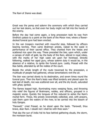The Rani of Jhansi was dead.
Great was the pomp and solemn the ceremony with which they carried
out her last desire, so that even her body might not fall into the hands of
the enemy.
Before the day had come again, a long procession took its way from
Sindhia's palace to a point on the bank of the Morar river, where a flower-
decked funeral pyre had been erected.
In the van troopers marched with mournful step, followed by officers
bearing torches. Then came Brahman priests, naked to the waist in
performance of their sacred office. They chanted from the Vedas and
scattered rice upon the way. These preceded the bier, upon which, under
a canopy of cloth of gold, lay the body of the Rani, attired in royal robes,
with the marks of her high caste set upon her forehead. Directly
following, walked her aged guru, whose solemn duty it would be, in the
absence of a relative, to ignite the funeral pyre. Lastly, Prasad with the
Rao Sahib, attended by all the nobles of the court.
Beside the whole length of the route traversed by the procession, a
multitude of people had gathered, whose lamentations rent the air.
The bier was carried slowly to its destination, and seven times round the
funeral pyre. Then the Rani's body was lifted tenderly and placed upon its
last bed of death, rice was scattered over all, and the dry brush, saturated
with ghee, ignited.
The flames leaped high, illuminating many weeping faces, and throwing
into relief the figures of Brahmans, nobles, and officers, grouped in a
majestic scene. Quickly the tongues of fire reduced to ashes the Rani's
mortal form. These, the priests reverentially collected, and, with prayers,
cast them upon the waters of the river, to be carried into the bosom of
holy Ganges.
"Farewell," cried Prasad, as he stood upon the bank. "Farewell, thou
brave, dear Rani. I doubt not I shall be with thee soon."
That day the sun of India hid its face behind gathering clouds, the storm,
the monsoon burst.
 