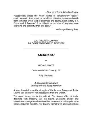 —New York Times Saturday Review.
"Occasionally across the weary wastes of contemporary fiction—
erotic, neurotic, tommyrotic or would-be historical,—comes a breath
from some far, sweet land of cleanness and beauty. Such a story is 'A
Drone and A Dreamer.' It is difficult to conceive of anything more
charming and delightful than this book."
—Chicago Evening Post.
J. F. TAYLOR & COMPANY
5 & 7 EAST SIXTEENTH ST., NEW YORK
LACHMI BAI
by
MICHAEL WHITE
Ornamental Cloth Cover, $1.50
Fully Illustrated
A Strong Historical Novel
Dealing with the Sepoy Rebellion
A story founded upon the struggle of the famous Princess of India,
Lachmi Bai, to recover her possessions from the English.
The novel shows her in the role of The Jeanne d'Arc of India,
depicting with masterly skill the brains, unceasing energy and
indomitable courage which enabled her to rouse the native princes to
strike a blow for freedom. Her beauty, woman's wit and earnestness
 