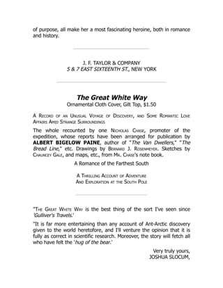 of purpose, all make her a most fascinating heroine, both in romance
and history.
J. F. TAYLOR & COMPANY
5 & 7 EAST SIXTEENTH ST., NEW YORK
The Great White Way
Ornamental Cloth Cover, Gilt Top, $1.50
A Record of an Unusual Voyage of Discovery, and Some Romantic Love
Affairs Amid Strange Surroundings
The whole recounted by one Nicholas Chase, promoter of the
expedition, whose reports have been arranged for publication by
ALBERT BIGELOW PAINE, author of "The Van Dwellers," "The
Bread Line," etc. Drawings by Bernard J. Rosenmeyer. Sketches by
Chauncey Gale, and maps, etc., from Mr. Chase's note book.
A Romance of the Farthest South
A Thrilling Account of Adventure
And Exploration at the South Pole
"The Great White Way is the best thing of the sort I've seen since
'Gulliver's Travels.'
"It is far more entertaining than any account of Ant-Arctic discovery
given to the world heretofore, and I'll venture the opinion that it is
fully as correct in scientific research. Moreover, the story will fetch all
who have felt the 'hug of the bear.'
Very truly yours,
JOSHUA SLOCUM,
 