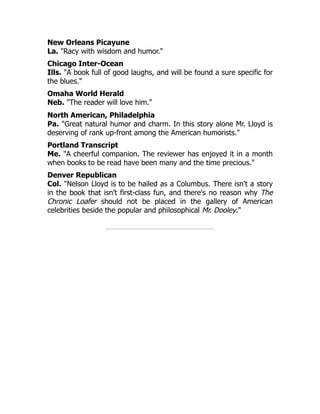New Orleans Picayune
La. "Racy with wisdom and humor."
Chicago Inter-Ocean
Ills. "A book full of good laughs, and will be found a sure specific for
the blues."
Omaha World Herald
Neb. "The reader will love him."
North American, Philadelphia
Pa. "Great natural humor and charm. In this story alone Mr. Lloyd is
deserving of rank up-front among the American humorists."
Portland Transcript
Me. "A cheerful companion. The reviewer has enjoyed it in a month
when books to be read have been many and the time precious."
Denver Republican
Col. "Nelson Lloyd is to be hailed as a Columbus. There isn't a story
in the book that isn't first-class fun, and there's no reason why The
Chronic Loafer should not be placed in the gallery of American
celebrities beside the popular and philosophical Mr. Dooley."
 