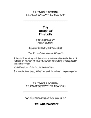 J. F. TAYLOR & COMPANY
5 & 7 EAST SIXTEENTH ST., NEW YORK
The
Ordeal of
Elizabeth
FRONTISPIECE BY
ALLAN GILBERT
Ornamental Cloth, Gilt Top, $1.50
The Story of an American Elizabeth
This vital love story will force every woman who reads the book
to form an opinion of what she would have done if subjected to
the same ordeal.
A Vivid Picture of Social Life in New York.
A powerful love story, full of human interest and deep sympathy.
J. F. TAYLOR & COMPANY
5 & 7 EAST SIXTEENTH ST., NEW YORK
"We were Strangers and they took us in."
The Van Dwellers
 